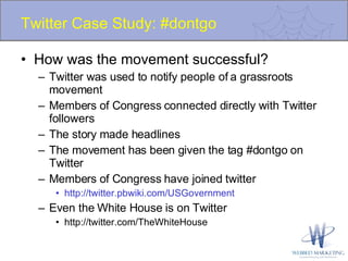 Twitter Case Study: #dontgo How was the movement successful? Twitter was used to notify people of a grassroots movement Members of Congress connected directly with Twitter followers The story made headlines The movement has been given the tag #dontgo on Twitter Members of Congress have joined twitter http://twitter.pbwiki.com/USGovernment Even the White House is on Twitter http://twitter.com/TheWhiteHouse 