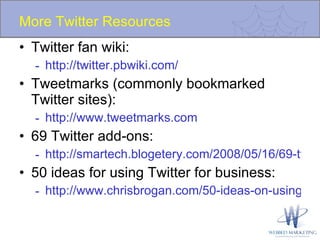 More Twitter Resources Twitter fan wiki: http://twitter.pbwiki.com/ Tweetmarks (commonly bookmarked Twitter sites): http://www.tweetmarks.com 69 Twitter add-ons: http://smartech.blogetery.com/2008/05/16/69-twitter-web-services-you-should-know/ 50 ideas for using Twitter for business: http://www.chrisbrogan.com/50-ideas-on-using-twitter-for-business/ 