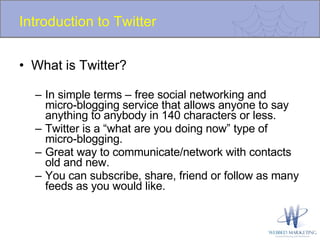 Introduction to Twitter What is Twitter? In simple terms – free social networking and micro-blogging service that allows anyone to say anything to anybody in 140 characters or less. Twitter is a “what are you doing now” type of micro-blogging. Great way to communicate/network with contacts old and new. You can subscribe, share, friend or follow as many feeds as you would like. 
