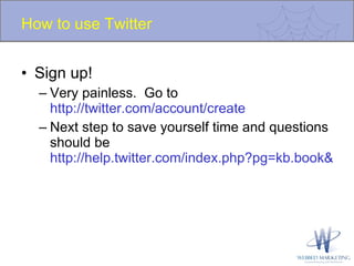 How to use Twitter Sign up! Very painless.  Go to  http://twitter.com/account/create   Next step to save yourself time and questions should be  http://help.twitter.com/index.php?pg=kb.book&id=1   