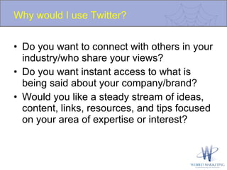 Why would I use Twitter? Do you want to connect with others in your industry/who share your views? Do you want instant access to what is being said about your company/brand? Would you like a steady stream of ideas, content, links, resources, and tips focused on your area of expertise or interest? 