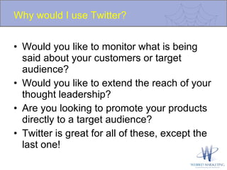 Why would I use Twitter? Would you like to monitor what is being said about your customers or target audience? Would you like to extend the reach of your thought leadership? Are you looking to promote your products directly to a target audience? Twitter is great for all of these, except the last one! 