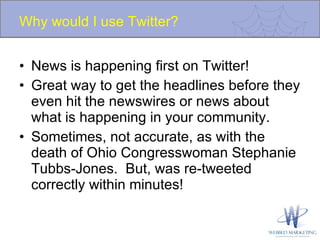 Why would I use Twitter? News is happening first on Twitter!  Great way to get the headlines before they even hit the newswires or news about what is happening in your community. Sometimes, not accurate, as with the death of Ohio Congresswoman Stephanie Tubbs-Jones.  But, was re-tweeted correctly within minutes! 