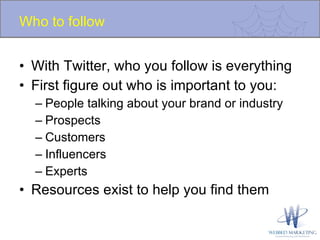 Who to follow With Twitter, who you follow is everything  First figure out who is important to you: People talking about your brand or industry Prospects Customers Influencers Experts Resources exist to help you find them 