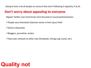 Going to have a lot of people on account that aren’t following it regularly, if at all. Don’t worry about appealing to everyoneRegular Twitter users tend to be more focused on issues/work/outcomesPeople very interested in/proven active in their (your) field