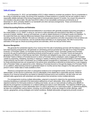 10/3/13 5:18 PMForm S-1
Page 101 of 247http://www.sec.gov/Archives/edgar/data/1418091/000119312513390321/d564001ds1.htm
Table of Contents
As of December 31, 2012, we had liabilities of $12.2 million related to uncertain tax positions. Due to uncertainties in
the timing of potential tax audits, the timing of the resolution of these positions is uncertain and we are unable to make a
reasonably reliable estimate of the timing of payments in individual years beyond 12 months. As a result, this amount is
not included in the above table. We also have $18.5 million of non-cancelable contractual commitments as of
December 31, 2012, primarily related to our bandwidth and other services arrangements. These commitments are
generally due within one to three years.
Critical Accounting Policies and Estimates
We prepare our consolidated financial statements in accordance with generally accepted accounting principles in
the United States, or U.S. GAAP. In doing so, we have to make estimates and assumptions that affect our reported
amounts of assets, liabilities, revenue and expenses, as well as related disclosure of contingent assets and liabilities. To
the extent that there are material differences between these estimates and actual results, our financial condition or
operating results would be affected. We base our estimates on past experience and other assumptions that we believe are
reasonable under the circumstances, and we evaluate these estimates on an ongoing basis. We refer to accounting
estimates of this type as critical accounting policies and estimates, which we discuss further below.
Revenue Recognition
We generate the substantial majority of our revenue from the sale of advertising services with the balance coming
from data licensing arrangements. We generate our advertising revenue primarily from the sale of our three Promoted
Products: (i) Promoted Tweets, (ii) Promoted Accounts and (iii) Promoted Trends. Promoted Tweets and Promoted
Accounts are pay-for-performance advertising products priced through an auction. Promoted Trends are featured by
geography and offered on a fixed-fee-per-day basis. Advertisers are obligated to pay when a user engages with a
Promoted Tweet or follows a Promoted Account or when a Promoted Trend is displayed. Users engage with Promoted
Tweets by expanding, retweeting, favoriting or replying to Tweets or following the account that tweets a Promoted Tweet.
These products may be sold in combination as a multiple element arrangement or separately on a stand-alone basis. Fees
for these advertising services are recognized in the period when advertising is delivered as evidenced by a user engaging
with a Promoted Tweet, as captured by a click, following a Promoted Account or through the display of a Promoted Trend
on our platform. Data licensing revenue is generated based on monthly service fees charged to the data partners over the
period in which Twitter data is made available to them.
Revenue is recognized only when (1) persuasive evidence of an arrangement exists; (2) the price is fixed or
determinable; (3) the service is performed; and (4) collectability of the related fee is reasonably assured. While the
majority of our revenue transactions are based on standard business terms and conditions, we also enter into non-
standard sales agreements with advertisers and data partners that sometimes involve multiple elements.
For arrangements involving multiple deliverables, judgment is required to determine the appropriate accounting,
including developing an estimate of the stand-alone selling price of each deliverable. When neither vendor-specific
objective evidence nor third-party evidence of selling price exists, we use our best estimate of selling price (BESP) to
allocate the arrangement consideration on a relative selling price basis to each deliverable. The objective of BESP is to
determine the selling price of each deliverable when it is sold to advertisers on a stand-alone basis. In determining BESPs,
we take into consideration various factors, including, but not limited to, prices we charge for similar offerings, sales
volume, geographies, pricing strategies and market conditions. Multiple deliverable arrangements primarily consist of
83
 