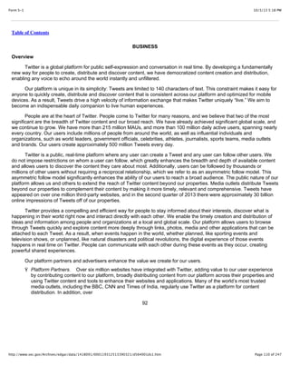 10/3/13 5:18 PMForm S-1
Page 110 of 247http://www.sec.gov/Archives/edgar/data/1418091/000119312513390321/d564001ds1.htm
Table of Contents
BUSINESS
Overview
Twitter is a global platform for public self-expression and conversation in real time. By developing a fundamentally
new way for people to create, distribute and discover content, we have democratized content creation and distribution,
enabling any voice to echo around the world instantly and unfiltered.
Our platform is unique in its simplicity: Tweets are limited to 140 characters of text. This constraint makes it easy for
anyone to quickly create, distribute and discover content that is consistent across our platform and optimized for mobile
devices. As a result, Tweets drive a high velocity of information exchange that makes Twitter uniquely “live.” We aim to
become an indispensable daily companion to live human experiences.
People are at the heart of Twitter. People come to Twitter for many reasons, and we believe that two of the most
significant are the breadth of Twitter content and our broad reach. We have already achieved significant global scale, and
we continue to grow. We have more than 215 million MAUs, and more than 100 million daily active users, spanning nearly
every country. Our users include millions of people from around the world, as well as influential individuals and
organizations, such as world leaders, government officials, celebrities, athletes, journalists, sports teams, media outlets
and brands. Our users create approximately 500 million Tweets every day.
Twitter is a public, real-time platform where any user can create a Tweet and any user can follow other users. We
do not impose restrictions on whom a user can follow, which greatly enhances the breadth and depth of available content
and allows users to discover the content they care about most. Additionally, users can be followed by thousands or
millions of other users without requiring a reciprocal relationship, which we refer to as an asymmetric follow model. This
asymmetric follow model significantly enhances the ability of our users to reach a broad audience. The public nature of our
platform allows us and others to extend the reach of Twitter content beyond our properties. Media outlets distribute Tweets
beyond our properties to complement their content by making it more timely, relevant and comprehensive. Tweets have
appeared on over one million third-party websites, and in the second quarter of 2013 there were approximately 30 billion
online impressions of Tweets off of our properties.
Twitter provides a compelling and efficient way for people to stay informed about their interests, discover what is
happening in their world right now and interact directly with each other. We enable the timely creation and distribution of
ideas and information among people and organizations at a local and global scale. Our platform allows users to browse
through Tweets quickly and explore content more deeply through links, photos, media and other applications that can be
attached to each Tweet. As a result, when events happen in the world, whether planned, like sporting events and
television shows, or unplanned, like natural disasters and political revolutions, the digital experience of those events
happens in real time on Twitter. People can communicate with each other during these events as they occur, creating
powerful shared experiences.
Our platform partners and advertisers enhance the value we create for our users.
Ÿ Platform Partners. Over six million websites have integrated with Twitter, adding value to our user experience
by contributing content to our platform, broadly distributing content from our platform across their properties and
using Twitter content and tools to enhance their websites and applications. Many of the world’s most trusted
media outlets, including the BBC, CNN and Times of India, regularly use Twitter as a platform for content
distribution. In addition, over
92
 