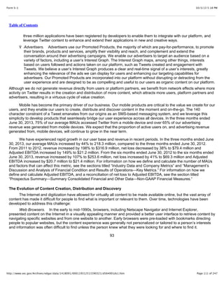 10/3/13 5:18 PMForm S-1
Page 111 of 247http://www.sec.gov/Archives/edgar/data/1418091/000119312513390321/d564001ds1.htm
Table of Contents
three million applications have been registered by developers to enable them to integrate with our platform, and
leverage Twitter content to enhance and extend their applications in new and creative ways.
Ÿ Advertisers. Advertisers use our Promoted Products, the majority of which are pay-for-performance, to promote
their brands, products and services, amplify their visibility and reach, and complement and extend the
conversation around their advertising campaigns. We enable our advertisers to target an audience based on a
variety of factors, including a user’s Interest Graph. The Interest Graph maps, among other things, interests
based on users followed and actions taken on our platform, such as Tweets created and engagement with
Tweets. We believe a user’s Interest Graph produces a clear and real-time signal of a user’s interests, greatly
enhancing the relevance of the ads we can display for users and enhancing our targeting capabilities for
advertisers. Our Promoted Products are incorporated into our platform without disrupting or detracting from the
user experience and are designed to be as compelling and useful to our users as organic content on our platform.
Although we do not generate revenue directly from users or platform partners, we benefit from network effects where more
activity on Twitter results in the creation and distribution of more content, which attracts more users, platform partners and
advertisers, resulting in a virtuous cycle of value creation.
Mobile has become the primary driver of our business. Our mobile products are critical to the value we create for our
users, and they enable our users to create, distribute and discover content in the moment and on-the-go. The 140
character constraint of a Tweet emanates from our origins as an SMS-based messaging system, and we leverage this
simplicity to develop products that seamlessly bridge our user experience across all devices. In the three months ended
June 30, 2013, 75% of our average MAUs accessed Twitter from a mobile device and over 65% of our advertising
revenue was generated from mobile devices. We expect that the proportion of active users on, and advertising revenue
generated from, mobile devices, will continue to grow in the near term.
We have experienced rapid growth in our user base and revenue in recent periods. In the three months ended June
30, 2013, our average MAUs increased by 44% to 218.3 million, compared to the three months ended June 30, 2012.
From 2011 to 2012, revenue increased by 198% to $316.9 million, net loss decreased by 38% to $79.4 million and
Adjusted EBITDA increased by 149% to $21.2 million. From the six months ended June 30, 2012 to the six months ended
June 30, 2013, revenue increased by 107% to $253.6 million, net loss increased by 41% to $69.3 million and Adjusted
EBITDA increased by $20.7 million to $21.4 million. For information on how we define and calculate the number of MAUs
and factors that can affect this metric, see the sections titled “Industry Data and Company Metrics” and “Management’s
Discussion and Analysis of Financial Condition and Results of Operations—Key Metrics.” For information on how we
define and calculate Adjusted EBITDA, and a reconciliation of net loss to Adjusted EBITDA, see the section titled
“Prospectus Summary—Summary Consolidated Financial and Other Data—Non-GAAP Financial Measures.”
The Evolution of Content Creation, Distribution and Discovery
The Internet and digitization have allowed for virtually all content to be made available online, but the vast array of
content has made it difficult for people to find what is important or relevant to them. Over time, technologies have been
developed to address this challenge:
Web Browsers. In the early to mid-1990s, browsers, including Netscape Navigator and Internet Explorer,
presented content on the Internet in a visually appealing manner and provided a better user interface to retrieve content by
navigating specific websites and from one website to another. Early browsers were pre-loaded with bookmarks directing
people to popular websites, but the content experience was generally not personalized or tailored to a person’s interests
and information was often difficult to find unless the person knew what they were looking for and where to find it.
93
 