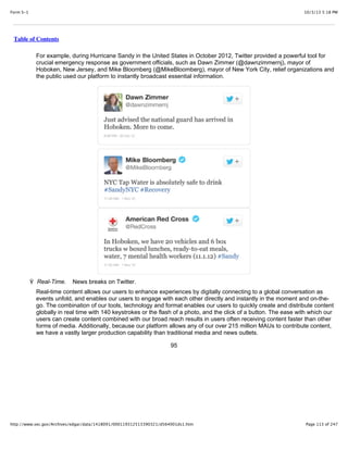 10/3/13 5:18 PMForm S-1
Page 113 of 247http://www.sec.gov/Archives/edgar/data/1418091/000119312513390321/d564001ds1.htm
Table of Contents
For example, during Hurricane Sandy in the United States in October 2012, Twitter provided a powerful tool for
crucial emergency response as government officials, such as Dawn Zimmer (@dawnzimmernj), mayor of
Hoboken, New Jersey, and Mike Bloomberg (@MikeBloomberg), mayor of New York City, relief organizations and
the public used our platform to instantly broadcast essential information.
Ÿ Real-Time. News breaks on Twitter.
Real-time content allows our users to enhance experiences by digitally connecting to a global conversation as
events unfold, and enables our users to engage with each other directly and instantly in the moment and on-the-
go. The combination of our tools, technology and format enables our users to quickly create and distribute content
globally in real time with 140 keystrokes or the flash of a photo, and the click of a button. The ease with which our
users can create content combined with our broad reach results in users often receiving content faster than other
forms of media. Additionally, because our platform allows any of our over 215 million MAUs to contribute content,
we have a vastly larger production capability than traditional media and news outlets.
95
 