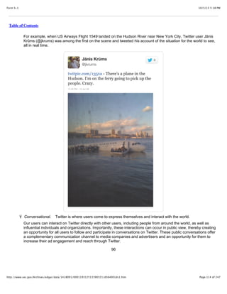 10/3/13 5:18 PMForm S-1
Page 114 of 247http://www.sec.gov/Archives/edgar/data/1418091/000119312513390321/d564001ds1.htm
Table of Contents
For example, when US Airways Flight 1549 landed on the Hudson River near New York City, Twitter user Jānis
Krūms (@jkrums) was among the first on the scene and tweeted his account of the situation for the world to see,
all in real time.
Ÿ Conversational. Twitter is where users come to express themselves and interact with the world.
Our users can interact on Twitter directly with other users, including people from around the world, as well as
influential individuals and organizations. Importantly, these interactions can occur in public view, thereby creating
an opportunity for all users to follow and participate in conversations on Twitter. These public conversations offer
a complementary communication channel to media companies and advertisers and an opportunity for them to
increase their ad engagement and reach through Twitter.
96
 
