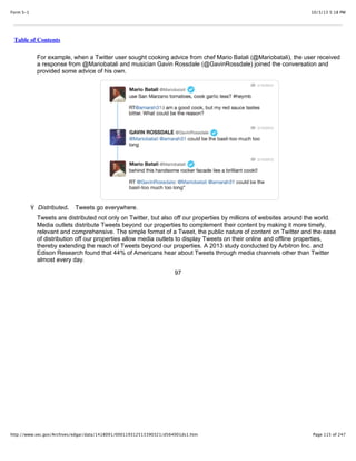 10/3/13 5:18 PMForm S-1
Page 115 of 247http://www.sec.gov/Archives/edgar/data/1418091/000119312513390321/d564001ds1.htm
Table of Contents
For example, when a Twitter user sought cooking advice from chef Mario Batali (@Mariobatali), the user received
a response from @Mariobatali and musician Gavin Rossdale (@GavinRossdale) joined the conversation and
provided some advice of his own.
Ÿ Distributed. Tweets go everywhere.
Tweets are distributed not only on Twitter, but also off our properties by millions of websites around the world.
Media outlets distribute Tweets beyond our properties to complement their content by making it more timely,
relevant and comprehensive. The simple format of a Tweet, the public nature of content on Twitter and the ease
of distribution off our properties allow media outlets to display Tweets on their online and offline properties,
thereby extending the reach of Tweets beyond our properties. A 2013 study conducted by Arbitron Inc. and
Edison Research found that 44% of Americans hear about Tweets through media channels other than Twitter
almost every day.
97
 