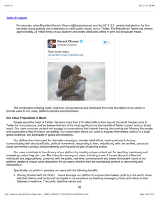 10/3/13 5:18 PMForm S-1
Page 116 of 247http://www.sec.gov/Archives/edgar/data/1418091/000119312513390321/d564001ds1.htm
Table of Contents
For example, when President Barack Obama (@barackobama) won the 2012 U.S. presidential election, he first
declared victory publicly not on television or other public media, but on Twitter. The President’s Tweet was viewed
approximately 25 million times on our platform and widely distributed offline in print and broadcast media.
The combination of being public, real-time, conversational and distributed forms the foundation of our ability to
provide value to our users, platform partners and advertisers.
Our Value Proposition to Users
People are at the heart of Twitter. We have more than 215 million MAUs from around the world. People come to
Twitter for many reasons, and we believe that two of the most significant are the breadth of Twitter content and our broad
reach. Our users consume content and engage in conversations that interest them by discovering and following the people
and organizations they find most compelling. Our broad reach allows our users to express themselves publicly to a large
global audience, and participate in global conversations.
Our platform has been used for charitable campaigns, disaster relief efforts, bearing witness to history,
communicating with elected officials, political movements, responding to fans, empathizing with one another, parody as
social commentary, product announcements and live play-by-play of sporting events.
Our users contribute to the vibrancy of our platform by creating unique content and by favoriting, mentioning and
retweeting content they discover. The interaction among our users, including some of the world’s most influential
individuals and organizations, combined with the public, real-time, conversational and widely distributed nature of our
platform creates a unique value proposition for our users, whether they are contributing content or discovering and
consuming it.
Specifically, our platform provides our users with the following benefits:
Ÿ Sharing Content with the World. Users leverage our platform to express themselves publicly to the world, share
with their friends and family and participate in conversations by tweeting messages, photos and videos to their
followers in real time. The public, real-time nature and
98
 