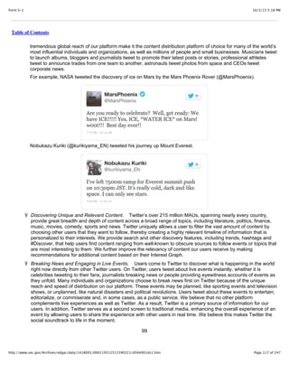 10/3/13 5:18 PMForm S-1
Page 117 of 247http://www.sec.gov/Archives/edgar/data/1418091/000119312513390321/d564001ds1.htm
Table of Contents
tremendous global reach of our platform make it the content distribution platform of choice for many of the world’s
most influential individuals and organizations, as well as millions of people and small businesses. Musicians tweet
to launch albums, bloggers and journalists tweet to promote their latest posts or stories, professional athletes
tweet to announce trades from one team to another, astronauts tweet photos from space and CEOs tweet
corporate news.
For example, NASA tweeted the discovery of ice on Mars by the Mars Phoenix Rover (@MarsPhoenix).
Nobukazu Kuriki (@kurikiyama_EN) tweeted his journey up Mount Everest.
Ÿ Discovering Unique and Relevant Content. Twitter’s over 215 million MAUs, spanning nearly every country,
provide great breadth and depth of content across a broad range of topics, including literature, politics, finance,
music, movies, comedy, sports and news. Twitter uniquely allows a user to filter the vast amount of content by
choosing other users that they want to follow, thereby creating a highly relevant timeline of information that is
personalized to their interests. We provide search and other discovery features, including trends, hashtags and
#Discover, that help users find content ranging from well-known to obscure sources to follow events or topics that
are most interesting to them. We further improve the relevancy of content our users receive by making
recommendations for additional content based on their Interest Graph.
Ÿ Breaking News and Engaging in Live Events. Users come to Twitter to discover what is happening in the world
right now directly from other Twitter users. On Twitter, users tweet about live events instantly, whether it is
celebrities tweeting to their fans, journalists breaking news or people providing eyewitness accounts of events as
they unfold. Many individuals and organizations choose to break news first on Twitter because of the unique
reach and speed of distribution on our platform. These events may be planned, like sporting events and television
shows, or unplanned, like natural disasters and political revolutions. Users tweet about these events to entertain,
editorialize, or commiserate and, in some cases, as a public service. We believe that no other platform
complements live experiences as well as Twitter. As a result, Twitter is a primary source of information for our
users. In addition, Twitter serves as a second screen to traditional media, enhancing the overall experience of an
event by allowing users to share the experience with other users in real time. We believe this makes Twitter the
social soundtrack to life in the moment.
99
 