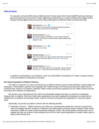10/3/13 5:18 PMForm S-1
Page 119 of 247http://www.sec.gov/Archives/edgar/data/1418091/000119312513390321/d564001ds1.htm
Table of Contents
For example, during the NBA lockout, Oklahoma City Thunder player Kevin Durant (@KDTrey5) was looking to
get some exercise and he turned to Twitter. @KDTrey5 tweeted and as a result connected with college student
George Overbey (@groverbey) and joined a flag football game at Oklahoma State University that night.
In addition to participating in conversations, users can simply follow conversations on Twitter or express interest
in the conversation by retweeting or favoriting.
Our Value Proposition to Platform Partners
The value we create for our users is enhanced by our platform partners, which include publishers, media outlets and
developers. These platform partners have integrated with Twitter through an API that we provide which allows them to
contribute their content to our platform, distribute Twitter content across their properties and use Twitter content and tools
to enhance their websites and applications.
We provide a set of development tools, APIs and embeddable widgets that allow our partners to seamlessly
integrate with our platform. More than three million applications have been registered by developers to enable them to
integrate with our platform and leverage Twitter content to enhance and extend their applications in new and creative
ways.
Specifically, we provide our platform partners with the following benefits:
Ÿ Distribution Channel. Platform partners use Twitter as a complementary distribution channel to expand their
reach and engage with their audiences. Publishers and media outlets contribute content created for other media
channels to Twitter and tweet content specifically created for Twitter. We provide platform partners with a set of
widgets that they can embed on their websites and an API for their mobile applications to enable Twitter users to
tweet content directly from
 