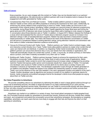 10/3/13 5:18 PMForm S-1
Page 121 of 247http://www.sec.gov/Archives/edgar/data/1418091/000119312513390321/d564001ds1.htm
Table of Contents
those properties. As our users engage with this content on Twitter, they can be directed back to our partners’
websites and applications. We also provide our platform partners with a set of analytics tools to measure the user
engagement and traffic generated by Twitter users.
Ÿ Complementary Real-Time and Relevant Content. Twitter enables platform partners to embed or display
relevant Tweets on their online and offline properties to enhance the experience for their users. Additionally, by
enhancing the activity related to their programming or event on Twitter, media outlets can drive tune-in and
awareness of their original content, leveraging Twitter’s strength as a second screen for television programming.
For example, during Super Bowl XLVII, over 24 million Tweets regarding the Super Bowl were sent during the
game alone and 45% of television ads shown during the Super Bowl used a hashtag to invite viewers to engage
in conversation about those television ads on Twitter. In addition, in August 2013, Nielsen released the findings of
a study which demonstrated that the volume of Tweets about a television program caused an increase in live
television ratings in 29% of sampled television programs. Nielsen has also launched a measurement product
based exclusively on Twitter data. This metric will measure the reach of the television conversation on Twitter
and will serve to complement Nielsen’s existing television ratings, giving television networks and advertisers real-
time metrics to better understand television audience social activity.
Ÿ Canvas for Enhanced Content with Twitter Cards. Platform partners use Twitter Cards to embed images, video
and interactive content directly into a Tweet. Twitter Cards allow platform partners to create richer content that all
users can interact with and distribute. In addition, by integrating Twitter Cards functionality into their websites,
platform partners can ensure that whenever they or any user tweets from their websites or applications, the
Tweet will automatically include rich content like a photo, a video, a sound clip, an article summary or information
about a product, and make it instantly accessible to any other user on Twitter.
Ÿ Building with Twitter Content. Platform partners leverage Tweets to enhance the experience for their users.
Developers incorporate Twitter content and use Twitter tools to build a broad range of applications. Media
partners incorporate Twitter content to enrich their programming and increase viewer engagement by providing
real-time Tweets that express public opinion and incorporate results from viewer polls on Twitter. For example,
one developer uses access to Twitter content to provide alerts for its clients about a variety of topics and
industries in advance of mainstream news. The developer’s application scans through all Tweets generated on
our platform and identifies Tweets that appear to be credible and newsworthy based on certain aspects of a
Tweet, such as the influence of the user who tweeted it, the user’s geographic location and patterns of the user’s
Tweets. Another developer uses its algorithms and access to content on our platform to generate reports for
brands, media companies and political campaigns that let the developer’s clients know what people are saying
about them on Twitter and why.
Our Value Proposition to Advertisers
We provide compelling value to our advertisers by delivering the ability to reach a large global audience through our
unique set of advertising services, the ability to target ads based on our deep understanding of our users and the
opportunity to generate significant earned media. Advertisers can use Twitter to communicate directly with their followers
for free, but many choose to purchase our advertising services to reach a broader audience and further promote their
brands, products and services.
Advertisers can market on our platform in a variety of ways, from broad global campaigns to highly-targeted local
ads. Our Promoted Products enable our advertisers to promote their brands, products and services, amplify their visibility
and reach, and complement and extend the conversation around their advertising campaigns. By leveraging our targeting
capabilities, advertisers can reach users that are more likely to engage with their ads and improve the return on their
spending on advertising.
102
 