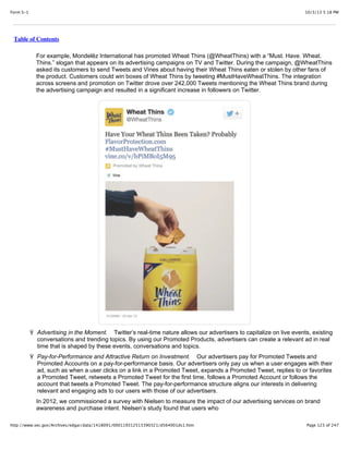 10/3/13 5:18 PMForm S-1
Page 123 of 247http://www.sec.gov/Archives/edgar/data/1418091/000119312513390321/d564001ds1.htm
Table of Contents
For example, Mondelēz International has promoted Wheat Thins (@WheatThins) with a “Must. Have. Wheat.
Thins.” slogan that appears on its advertising campaigns on TV and Twitter. During the campaign, @WheatThins
asked its customers to send Tweets and Vines about having their Wheat Thins eaten or stolen by other fans of
the product. Customers could win boxes of Wheat Thins by tweeting #MustHaveWheatThins. The integration
across screens and promotion on Twitter drove over 242,000 Tweets mentioning the Wheat Thins brand during
the advertising campaign and resulted in a significant increase in followers on Twitter.
Ÿ Advertising in the Moment. Twitter’s real-time nature allows our advertisers to capitalize on live events, existing
conversations and trending topics. By using our Promoted Products, advertisers can create a relevant ad in real
time that is shaped by these events, conversations and topics.
Ÿ Pay-for-Performance and Attractive Return on Investment. Our advertisers pay for Promoted Tweets and
Promoted Accounts on a pay-for-performance basis. Our advertisers only pay us when a user engages with their
ad, such as when a user clicks on a link in a Promoted Tweet, expands a Promoted Tweet, replies to or favorites
a Promoted Tweet, retweets a Promoted Tweet for the first time, follows a Promoted Account or follows the
account that tweets a Promoted Tweet. The pay-for-performance structure aligns our interests in delivering
relevant and engaging ads to our users with those of our advertisers.
In 2012, we commissioned a survey with Nielsen to measure the impact of our advertising services on brand
awareness and purchase intent. Nielsen’s study found that users who
 