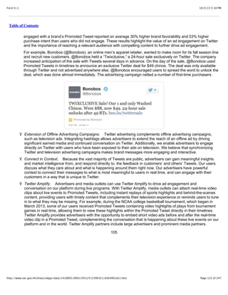 10/3/13 5:18 PMForm S-1
Page 125 of 247http://www.sec.gov/Archives/edgar/data/1418091/000119312513390321/d564001ds1.htm
Table of Contents
engaged with a brand’s Promoted Tweet reported on average 30% higher brand favorability and 53% higher
purchase intent than users who did not engage. These results highlight the value of an ad engagement on Twitter
and the importance of reaching a relevant audience with compelling content to further drive ad engagement.
For example, Bonobos (@Bonobos), an online men’s apparel retailer, wanted to make room for its fall season line
and recruit new customers. @Bonobos held a “Twixclusive,” a 24-hour sale exclusively on Twitter. The company
increased anticipation of the sale with Tweets several days in advance. On the day of the sale, @Bonobos used
Promoted Tweets in timelines to announce an exclusive Twitter deal for $49 chinos. The deal was only available
through Twitter and not advertised anywhere else. @Bonobos encouraged users to spread the word to unlock the
deal, which was done almost immediately. The advertising campaign netted a number of first-time purchasers.
Ÿ Extension of Offline Advertising Campaigns. Twitter advertising complements offline advertising campaigns,
such as television ads. Integrating hashtags allows advertisers to extend the reach of an offline ad by driving
significant earned media and continued conversation on Twitter. Additionally, we enable advertisers to engage
directly on Twitter with users who have been exposed to their ads on television. We believe that synchronizing
Twitter and television advertising campaigns makes brand messages more engaging and interactive.
Ÿ Connect in Context. Because the vast majority of Tweets are public, advertisers can gain meaningful insights
and market intelligence from, and respond directly to, the feedback in customers’ and others’ Tweets. Our users
discuss what they care about and what is happening around them right now. Our advertisers have powerful
context to connect their messages to what is most meaningful to users in real time, and can engage with their
customers in a way that is unique to Twitter.
Ÿ Twitter Amplify. Advertisers and media outlets can use Twitter Amplify to drive ad engagement and
conversation on our platform during live programs. With Twitter Amplify, media outlets can attach real-time video
clips about live events to Promoted Tweets, including instant replays of sports highlights and behind-the-scenes
content, providing users with timely content that complements their television experience or reminds users to tune
in to what they may be missing. For example, during the NCAA college basketball tournament, which began in
March 2013, some of our users received Promoted Tweets containing video highlights of plays from tournament
games in real time, allowing them to view these highlights within the Promoted Tweet directly in their timelines.
Twitter Amplify provides advertisers with the opportunity to embed short video ads before and after the real-time
video clip in a Promoted Tweet, complementing the conversation that is happening about these live events on our
platform and in the world. Twitter Amplify partners include large advertisers and prominent media partners.
105
 