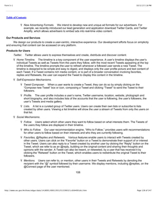 10/3/13 5:18 PMForm S-1
Page 128 of 247http://www.sec.gov/Archives/edgar/data/1418091/000119312513390321/d564001ds1.htm
Table of Contents
Ÿ New Advertising Formats. We intend to develop new and unique ad formats for our advertisers. For
example, we recently introduced our lead generation and application download Twitter Cards, and Twitter
Amplify, which allows advertisers to embed ads into real-time video content.
Our Products and Services
We design our products to create a user-centric, interactive experience. Our development efforts focus on simplicity
and ensuring that content can be accessed on any platform.
Products for Users
Twitter. Twitter allows users to express themselves and create, distribute and discover content.
Ÿ Home Timeline. The timeline is a key component of the user experience. A user’s timeline displays the user’s
individual Tweets as well as Tweets from the users they follow, with the most recent Tweets appearing at the top
of the timeline. The timeline prompts the user to refresh whenever a followed user sends a new Tweet. The
timeline is designed to be simple and easy to digest, and displays only the user profile picture and text content of
each Tweet. If a Tweet contains rich media content, or is part of a broader conversation involving favorites,
replies and Retweets, the user can expand the Tweet to display this content in the timeline.
Ÿ Self-Expression Mechanisms.
Ÿ Tweet Composer. When a user wants to create a Tweet, they can do so by simply clicking on the
“Compose new Tweet” box or icon, composing a Tweet and clicking “Tweet” to send the Tweet to their
followers.
Ÿ Profile. The user profile includes a user’s name, Twitter username, location, website, photograph and
short biography, and also includes lists of the accounts that the user is following, the user’s followers, the
user’s Tweets and media gallery.
Ÿ Lists. A list is a curated group of Twitter users. Users can create their own lists or subscribe to lists
created by other users. Viewing a list timeline will show the user a stream of Tweets from only the users on
that list.
Ÿ Social Mechanisms.
Ÿ Follow. Users select which other users they want to follow based on what interests them. The Tweets of
the users they follow are displayed in their timeline.
Ÿ Who to Follow. Our user recommendation engine, “Who to Follow,” provides users with recommendations
for other users to follow based on their interests and who they are currently following.
Ÿ Favorites, @Replies and Retweets. Various features enable users to interact with Tweets created by
other users. Users can click on the “Favorite” button on a Tweet to demonstrate their support of or interest
in the Tweet. Users can also reply to a Tweet created by another user by clicking the “Reply” button on the
Tweet, which we refer to as an @reply, building on the original content and sharing their thoughts and
opinions with the sender. A Tweet can also be resent, or retweeted, by a user that has received it by
clicking the “Retweet” button on the Tweet, which enables users to redistribute the original Tweet to their
followers.
Ÿ Mentions. Users can refer to, or mention, other users in their Tweets and Retweets by denoting the
recipient with the “@” symbol followed by their username. We display mentions, including @replies, on the
@Connect page of the user mentioned.
108
 