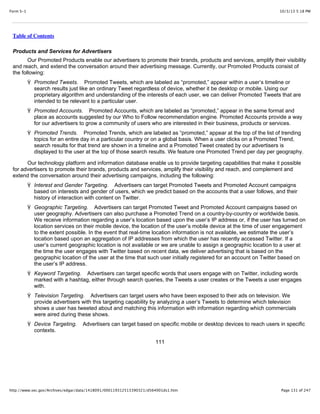 10/3/13 5:18 PMForm S-1
Page 131 of 247http://www.sec.gov/Archives/edgar/data/1418091/000119312513390321/d564001ds1.htm
Table of Contents
Products and Services for Advertisers
Our Promoted Products enable our advertisers to promote their brands, products and services, amplify their visibility
and reach, and extend the conversation around their advertising message. Currently, our Promoted Products consist of
the following:
Ÿ Promoted Tweets. Promoted Tweets, which are labeled as “promoted,” appear within a user’s timeline or
search results just like an ordinary Tweet regardless of device, whether it be desktop or mobile. Using our
proprietary algorithm and understanding of the interests of each user, we can deliver Promoted Tweets that are
intended to be relevant to a particular user.
Ÿ Promoted Accounts. Promoted Accounts, which are labeled as “promoted,” appear in the same format and
place as accounts suggested by our Who to Follow recommendation engine. Promoted Accounts provide a way
for our advertisers to grow a community of users who are interested in their business, products or services.
Ÿ Promoted Trends. Promoted Trends, which are labeled as “promoted,” appear at the top of the list of trending
topics for an entire day in a particular country or on a global basis. When a user clicks on a Promoted Trend,
search results for that trend are shown in a timeline and a Promoted Tweet created by our advertisers is
displayed to the user at the top of those search results. We feature one Promoted Trend per day per geography.
Our technology platform and information database enable us to provide targeting capabilities that make it possible
for advertisers to promote their brands, products and services, amplify their visibility and reach, and complement and
extend the conversation around their advertising campaigns, including the following:
Ÿ Interest and Gender Targeting. Advertisers can target Promoted Tweets and Promoted Account campaigns
based on interests and gender of users, which we predict based on the accounts that a user follows, and their
history of interaction with content on Twitter.
Ÿ Geographic Targeting. Advertisers can target Promoted Tweet and Promoted Account campaigns based on
user geography. Advertisers can also purchase a Promoted Trend on a country-by-country or worldwide basis.
We receive information regarding a user’s location based upon the user’s IP address or, if the user has turned on
location services on their mobile device, the location of the user’s mobile device at the time of user engagement
to the extent possible. In the event that real-time location information is not available, we estimate the user’s
location based upon an aggregation of IP addresses from which the user has recently accessed Twitter. If a
user’s current geographic location is not available or we are unable to assign a geographic location to a user at
the time the user engages with Twitter based on recent data, we deliver advertising that is based on the
geographic location of the user at the time that such user initially registered for an account on Twitter based on
the user’s IP address.
Ÿ Keyword Targeting. Advertisers can target specific words that users engage with on Twitter, including words
marked with a hashtag, either through search queries, the Tweets a user creates or the Tweets a user engages
with.
Ÿ Television Targeting. Advertisers can target users who have been exposed to their ads on television. We
provide advertisers with this targeting capability by analyzing a user’s Tweets to determine which television
shows a user has tweeted about and matching this information with information regarding which commercials
were aired during these shows.
Ÿ Device Targeting. Advertisers can target based on specific mobile or desktop devices to reach users in specific
contexts.
111
 