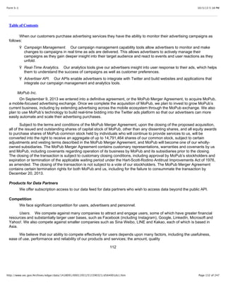 10/3/13 5:18 PMForm S-1
Page 132 of 247http://www.sec.gov/Archives/edgar/data/1418091/000119312513390321/d564001ds1.htm
Table of Contents
When our customers purchase advertising services they have the ability to monitor their advertising campaigns as
follows:
Ÿ Campaign Management. Our campaign management capability tools allow advertisers to monitor and make
changes to campaigns in real time as ads are delivered. This allows advertisers to actively manage their
campaigns as they gain deeper insight into their target audience and react to events and user reactions as they
unfold.
Ÿ Real-Time Analytics. Our analytics tools give our advertisers insight into user response to their ads, which helps
them to understand the success of campaigns as well as customer preferences.
Ÿ Advertiser API. Our APIs enable advertisers to integrate with Twitter and build websites and applications that
integrate our campaign management and analytics tools.
MoPub Inc.
On September 9, 2013 we entered into a definitive agreement, or the MoPub Merger Agreement, to acquire MoPub,
a mobile-focused advertising exchange. Once we complete the acquisition of MoPub, we plan to invest to grow MoPub’s
current business, including by extending advertising across the mobile ecosystem through the MoPub exchange. We also
plan to use MoPub’s technology to build real-time bidding into the Twitter ads platform so that our advertisers can more
easily automate and scale their advertising purchases.
Subject to the terms and conditions of the MoPub Merger Agreement, upon the closing of the proposed acquisition,
all of the issued and outstanding shares of capital stock of MoPub, other than any dissenting shares, and all equity awards
to purchase shares of MoPub common stock held by individuals who will continue to provide services to us, will be
converted into the right to receive an aggregate of up to 14,791,464 shares of our common stock, subject to certain
adjustments and vesting terms described in the MoPub Merger Agreement, and MoPub will become one of our wholly-
owned subsidiaries. The MoPub Merger Agreement contains customary representations, warranties and covenants by us
and MoPub, including covenants regarding operation of its business by MoPub and its subsidiaries prior to the closing.
The closing of the transaction is subject to customary closing conditions, including approval by MoPub’s stockholders and
expiration or termination of the applicable waiting period under the Hart-Scott-Rodino Antitrust Improvements Act of 1976,
as amended. The closing of the transaction is not subject to a vote of our stockholders. The MoPub Merger Agreement
contains certain termination rights for both MoPub and us, including for the failure to consummate the transaction by
December 20, 2013.
Products for Data Partners
We offer subscription access to our data feed for data partners who wish to access data beyond the public API.
Competition
We face significant competition for users, advertisers and personnel.
Users. We compete against many companies to attract and engage users, some of which have greater financial
resources and substantially larger user bases, such as Facebook (including Instagram), Google, LinkedIn, Microsoft and
Yahoo!. We also compete against smaller companies such as Sina Weibo, LINE and Kakao, each of which is based in
Asia.
We believe that our ability to compete effectively for users depends upon many factors, including the usefulness,
ease of use, performance and reliability of our products and services; the amount, quality
112
 