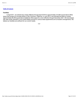 10/3/13 5:18 PMForm S-1
Page 137 of 247http://www.sec.gov/Archives/edgar/data/1418091/000119312513390321/d564001ds1.htm
Table of Contents
Facilities
In April 2011, we entered into a lease effective through April 2018 for approximately 214,950 square feet of office
space that houses our principal offices in San Francisco, California. In June 2012, we amended the lease to include
approximately 85,259 square feet of additional office space for a term effective through November 2021. We have leases
with data center operators in the United States pursuant to various lease agreements and co-location arrangements. We
believe our facilities are sufficient for our current needs.
117
 