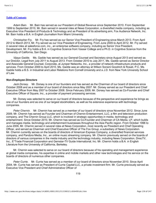 10/3/13 5:18 PMForm S-1
Page 139 of 247http://www.sec.gov/Archives/edgar/data/1418091/000119312513390321/d564001ds1.htm
Table of Contents
Adam Bain. Mr. Bain has served as our President of Global Revenue since September 2010. From September
1999 to September 2010, Mr. Bain served in several roles at News Corporation, a diversified media company, including as
Executive Vice President of Products & Technology and as President of its advertising arm, Fox Audience Network, Inc.
Mr. Bain holds a B.A. in English Journalism from Miami University.
Christopher Fry. Mr. Fry has served as our Senior Vice President of Engineering since March 2013. From April
2012 to March 2013, Mr. Fry served as our Vice President of Engineering. From June 2005 to April 2012, Mr. Fry served
in several roles at salesforce.com, inc., an enterprise software company, including as Senior Vice President,
Development. Mr. Fry holds a B.A. in Cognitive Science from Vassar College and a Ph.D. in Cognitive Science from the
University of California, San Diego.
Vijaya Gadde. Ms. Gadde has served as our General Counsel and Secretary since August 2013 and served as
our Director, Legal from July 2011 to August 2013. From October 2010 to July 2011, Ms. Gadde served as Senior Director
and Associate General Counsel, Corporate, at Juniper Networks, Inc., a provider of network infrastructure products and
services. From October 2000 to April 2010, Ms. Gadde was an attorney at Wilson Sonsini Goodrich & Rosati, P.C. Ms.
Gadde holds a B.S. in Industrial and Labor Relations from Cornell University and a J.D. from New York University School
of Law.
Non-Employee Directors
Jack Dorsey. Mr. Dorsey is one of our founders and has served as the Chairman of our board of directors since
October 2008 and as a member of our board of directors since May 2007. Mr. Dorsey served as our President and Chief
Executive Officer from May 2007 to October 2008. Since February 2009, Mr. Dorsey has served as Co-Founder and Chief
Executive Officer of Square, Inc., a provider of payment processing services.
Mr. Dorsey was selected to serve on our board of directors because of the perspective and experience he brings as
one of our founders and as one of our largest stockholders, as well as his extensive experience with technology
companies.
Peter Chernin. Mr. Chernin has served as a member of our board of directors since November 2012. Since June
2009, Mr. Chernin has served as Founder and Chairman of Chernin Entertainment, LLC, a film and television production
company, and The Chernin Group LLC, which is involved in strategic opportunities in media, technology and
entertainment. Since October 2010, Mr. Chernin has served as Co-Founder and Chairman of CA Media, LP, which builds
and manages media, technology and entertainment businesses throughout the Asia Pacific region. From October 1996 to
June 2009, Mr. Chernin served in several roles at News Corporation, most recently as President and Chief Operating
Officer, and served as Chairman and Chief Executive Officer of The Fox Group, a subsidiary of News Corporation.
Mr. Chernin currently serves on the boards of directors of American Express Company, a diversified financial services
company, and Pandora Media, Inc., an online music streaming company. Mr. Chernin previously served on the boards of
directors of various companies in the media industry and the technology industry, including News Corporation, DirecTV,
Inc., E*Trade Financial Corporation and Gemstar-TV Guide International, Inc. Mr. Chernin holds a B.A. in English
Literature from the University of California, Berkeley.
Mr. Chernin was selected to serve on our board of directors because of his operating and management experience
at global media companies, his expertise in online and mobile markets and other new technologies and his service on the
boards of directors of numerous other companies.
Peter Currie. Mr. Currie has served as a member of our board of directors since November 2010. Since April
2004, Mr. Currie has served as President of Currie Capital LLC, a private investment firm. Mr. Currie previously served as
Executive Vice President and Chief Administrative Officer of
119
 