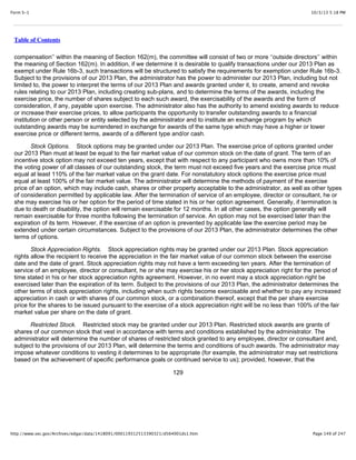 10/3/13 5:18 PMForm S-1
Page 149 of 247http://www.sec.gov/Archives/edgar/data/1418091/000119312513390321/d564001ds1.htm
Table of Contents
compensation’’ within the meaning of Section 162(m), the committee will consist of two or more ‘‘outside directors’’ within
the meaning of Section 162(m). In addition, if we determine it is desirable to qualify transactions under our 2013 Plan as
exempt under Rule 16b-3, such transactions will be structured to satisfy the requirements for exemption under Rule 16b-3.
Subject to the provisions of our 2013 Plan, the administrator has the power to administer our 2013 Plan, including but not
limited to, the power to interpret the terms of our 2013 Plan and awards granted under it, to create, amend and revoke
rules relating to our 2013 Plan, including creating sub-plans, and to determine the terms of the awards, including the
exercise price, the number of shares subject to each such award, the exercisability of the awards and the form of
consideration, if any, payable upon exercise. The administrator also has the authority to amend existing awards to reduce
or increase their exercise prices, to allow participants the opportunity to transfer outstanding awards to a financial
institution or other person or entity selected by the administrator and to institute an exchange program by which
outstanding awards may be surrendered in exchange for awards of the same type which may have a higher or lower
exercise price or different terms, awards of a different type and/or cash.
Stock Options. Stock options may be granted under our 2013 Plan. The exercise price of options granted under
our 2013 Plan must at least be equal to the fair market value of our common stock on the date of grant. The term of an
incentive stock option may not exceed ten years, except that with respect to any participant who owns more than 10% of
the voting power of all classes of our outstanding stock, the term must not exceed five years and the exercise price must
equal at least 110% of the fair market value on the grant date. For nonstatutory stock options the exercise price must
equal at least 100% of the fair market value. The administrator will determine the methods of payment of the exercise
price of an option, which may include cash, shares or other property acceptable to the administrator, as well as other types
of consideration permitted by applicable law. After the termination of service of an employee, director or consultant, he or
she may exercise his or her option for the period of time stated in his or her option agreement. Generally, if termination is
due to death or disability, the option will remain exercisable for 12 months. In all other cases, the option generally will
remain exercisable for three months following the termination of service. An option may not be exercised later than the
expiration of its term. However, if the exercise of an option is prevented by applicable law the exercise period may be
extended under certain circumstances. Subject to the provisions of our 2013 Plan, the administrator determines the other
terms of options.
Stock Appreciation Rights. Stock appreciation rights may be granted under our 2013 Plan. Stock appreciation
rights allow the recipient to receive the appreciation in the fair market value of our common stock between the exercise
date and the date of grant. Stock appreciation rights may not have a term exceeding ten years. After the termination of
service of an employee, director or consultant, he or she may exercise his or her stock appreciation right for the period of
time stated in his or her stock appreciation rights agreement. However, in no event may a stock appreciation right be
exercised later than the expiration of its term. Subject to the provisions of our 2013 Plan, the administrator determines the
other terms of stock appreciation rights, including when such rights become exercisable and whether to pay any increased
appreciation in cash or with shares of our common stock, or a combination thereof, except that the per share exercise
price for the shares to be issued pursuant to the exercise of a stock appreciation right will be no less than 100% of the fair
market value per share on the date of grant.
Restricted Stock. Restricted stock may be granted under our 2013 Plan. Restricted stock awards are grants of
shares of our common stock that vest in accordance with terms and conditions established by the administrator. The
administrator will determine the number of shares of restricted stock granted to any employee, director or consultant and,
subject to the provisions of our 2013 Plan, will determine the terms and conditions of such awards. The administrator may
impose whatever conditions to vesting it determines to be appropriate (for example, the administrator may set restrictions
based on the achievement of specific performance goals or continued service to us); provided, however, that the
129
 