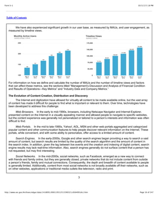 10/3/13 5:18 PMForm S-1
Page 16 of 247http://www.sec.gov/Archives/edgar/data/1418091/000119312513390321/d564001ds1.htm
Table of Contents
We have also experienced significant growth in our user base, as measured by MAUs, and user engagement, as
measured by timeline views.
For information on how we define and calculate the number of MAUs and the number of timeline views and factors
that can affect these metrics, see the sections titled “Management’s Discussion and Analysis of Financial Condition
and Results of Operations—Key Metrics” and “Industry Data and Company Metrics.”
The Evolution of Content Creation, Distribution and Discovery
The Internet and digitization have allowed for virtually all content to be made available online, but the vast array
of content has made it difficult for people to find what is important or relevant to them. Over time, technologies have
been developed to address this challenge:
Web Browsers. In the early to mid-1990s, browsers, including Netscape Navigator and Internet Explorer,
presented content on the Internet in a visually appealing manner and allowed people to navigate to specific websites,
but the content experience was generally not personalized or tailored to a person’s interests and information was often
difficult to find.
Web Portals. In the mid to late-1990s, Yahoo!, AOL, MSN and other web portals aggregated and categorized
popular content and other communication features to help people discover relevant information on the Internet. These
portals, while convenient, and with some ability to personalize, offer access to a limited amount of content.
Search Engines. In the early-2000s, Google and other search engines began providing a way to search a vast
amount of content, but search results are limited by the quality of the search algorithm and the amount of content in
the search index. In addition, given the lag between live events and the creation and indexing of digital content, search
engine results may lack real-time information. Also, search engines generally do not surface content that a person has
not requested, but may find interesting.
Social Networks. In the mid-2000s, social networks, such as Facebook, emerged as a new way to connect
with friends and family online, but they are generally closed, private networks that do not include content from outside
a person’s friends, family and mutual connections. Consequently, the depth and breadth of content available to people
is generally limited. Additionally, content from most social networks is not broadly available off their networks, such as
on other websites, applications or traditional media outlets like television, radio and print.
3
 
