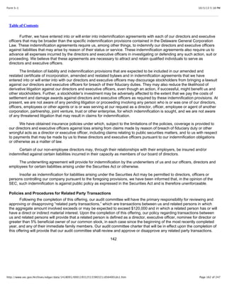 10/3/13 5:18 PMForm S-1
Page 162 of 247http://www.sec.gov/Archives/edgar/data/1418091/000119312513390321/d564001ds1.htm
Table of Contents
Further, we have entered into or will enter into indemnification agreements with each of our directors and executive
officers that may be broader than the specific indemnification provisions contained in the Delaware General Corporation
Law. These indemnification agreements require us, among other things, to indemnify our directors and executive officers
against liabilities that may arise by reason of their status or service. These indemnification agreements also require us to
advance all expenses incurred by the directors and executive officers in investigating or defending any such action, suit or
proceeding. We believe that these agreements are necessary to attract and retain qualified individuals to serve as
directors and executive officers.
The limitation of liability and indemnification provisions that are expected to be included in our amended and
restated certificate of incorporation, amended and restated bylaws and in indemnification agreements that we have
entered into or will enter into with our directors and executive officers may discourage stockholders from bringing a lawsuit
against our directors and executive officers for breach of their fiduciary duties. They may also reduce the likelihood of
derivative litigation against our directors and executive officers, even though an action, if successful, might benefit us and
other stockholders. Further, a stockholder’s investment may be adversely affected to the extent that we pay the costs of
settlement and damage awards against directors and executive officers as required by these indemnification provisions. At
present, we are not aware of any pending litigation or proceeding involving any person who is or was one of our directors,
officers, employees or other agents or is or was serving at our request as a director, officer, employee or agent of another
corporation, partnership, joint venture, trust or other enterprise, for which indemnification is sought, and we are not aware
of any threatened litigation that may result in claims for indemnification.
We have obtained insurance policies under which, subject to the limitations of the policies, coverage is provided to
our directors and executive officers against loss arising from claims made by reason of breach of fiduciary duty or other
wrongful acts as a director or executive officer, including claims relating to public securities matters, and to us with respect
to payments that may be made by us to these directors and executive officers pursuant to our indemnification obligations
or otherwise as a matter of law.
Certain of our non-employee directors may, through their relationships with their employers, be insured and/or
indemnified against certain liabilities incurred in their capacity as members of our board of directors.
The underwriting agreement will provide for indemnification by the underwriters of us and our officers, directors and
employees for certain liabilities arising under the Securities Act or otherwise.
Insofar as indemnification for liabilities arising under the Securities Act may be permitted to directors, officers or
persons controlling our company pursuant to the foregoing provisions, we have been informed that, in the opinion of the
SEC, such indemnification is against public policy as expressed in the Securities Act and is therefore unenforceable.
Policies and Procedures for Related Party Transactions
Following the completion of this offering, our audit committee will have the primary responsibility for reviewing and
approving or disapproving “related party transactions,” which are transactions between us and related persons in which
the aggregate amount involved exceeds or may be expected to exceed $120,000 and in which a related person has or will
have a direct or indirect material interest. Upon the completion of this offering, our policy regarding transactions between
us and related persons will provide that a related person is defined as a director, executive officer, nominee for director or
greater than 5% beneficial owner of our common stock, in each case since the beginning of the most recently completed
year, and any of their immediate family members. Our audit committee charter that will be in effect upon the completion of
this offering will provide that our audit committee shall review and approve or disapprove any related party transactions.
142
 