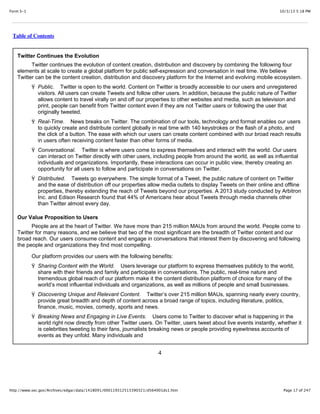 10/3/13 5:18 PMForm S-1
Page 17 of 247http://www.sec.gov/Archives/edgar/data/1418091/000119312513390321/d564001ds1.htm
Table of Contents
Twitter Continues the Evolution
Twitter continues the evolution of content creation, distribution and discovery by combining the following four
elements at scale to create a global platform for public self-expression and conversation in real time. We believe
Twitter can be the content creation, distribution and discovery platform for the Internet and evolving mobile ecosystem.
Ÿ Public. Twitter is open to the world. Content on Twitter is broadly accessible to our users and unregistered
visitors. All users can create Tweets and follow other users. In addition, because the public nature of Twitter
allows content to travel virally on and off our properties to other websites and media, such as television and
print, people can benefit from Twitter content even if they are not Twitter users or following the user that
originally tweeted.
Ÿ Real-Time. News breaks on Twitter. The combination of our tools, technology and format enables our users
to quickly create and distribute content globally in real time with 140 keystrokes or the flash of a photo, and
the click of a button. The ease with which our users can create content combined with our broad reach results
in users often receiving content faster than other forms of media.
Ÿ Conversational. Twitter is where users come to express themselves and interact with the world. Our users
can interact on Twitter directly with other users, including people from around the world, as well as influential
individuals and organizations. Importantly, these interactions can occur in public view, thereby creating an
opportunity for all users to follow and participate in conversations on Twitter.
Ÿ Distributed. Tweets go everywhere. The simple format of a Tweet, the public nature of content on Twitter
and the ease of distribution off our properties allow media outlets to display Tweets on their online and offline
properties, thereby extending the reach of Tweets beyond our properties. A 2013 study conducted by Arbitron
Inc. and Edison Research found that 44% of Americans hear about Tweets through media channels other
than Twitter almost every day.
Our Value Proposition to Users
People are at the heart of Twitter. We have more than 215 million MAUs from around the world. People come to
Twitter for many reasons, and we believe that two of the most significant are the breadth of Twitter content and our
broad reach. Our users consume content and engage in conversations that interest them by discovering and following
the people and organizations they find most compelling.
Our platform provides our users with the following benefits:
Ÿ Sharing Content with the World. Users leverage our platform to express themselves publicly to the world,
share with their friends and family and participate in conversations. The public, real-time nature and
tremendous global reach of our platform make it the content distribution platform of choice for many of the
world’s most influential individuals and organizations, as well as millions of people and small businesses.
Ÿ Discovering Unique and Relevant Content. Twitter’s over 215 million MAUs, spanning nearly every country,
provide great breadth and depth of content across a broad range of topics, including literature, politics,
finance, music, movies, comedy, sports and news.
Ÿ Breaking News and Engaging in Live Events. Users come to Twitter to discover what is happening in the
world right now directly from other Twitter users. On Twitter, users tweet about live events instantly, whether it
is celebrities tweeting to their fans, journalists breaking news or people providing eyewitness accounts of
events as they unfold. Many individuals and
4
 