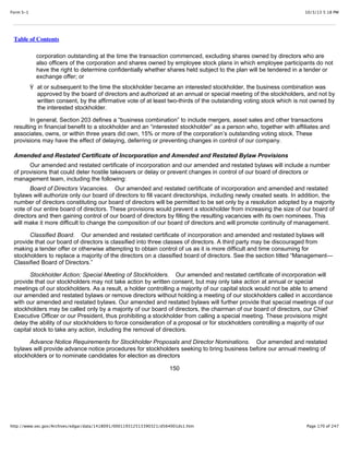 10/3/13 5:18 PMForm S-1
Page 170 of 247http://www.sec.gov/Archives/edgar/data/1418091/000119312513390321/d564001ds1.htm
Table of Contents
corporation outstanding at the time the transaction commenced, excluding shares owned by directors who are
also officers of the corporation and shares owned by employee stock plans in which employee participants do not
have the right to determine confidentially whether shares held subject to the plan will be tendered in a tender or
exchange offer; or
Ÿ at or subsequent to the time the stockholder became an interested stockholder, the business combination was
approved by the board of directors and authorized at an annual or special meeting of the stockholders, and not by
written consent, by the affirmative vote of at least two-thirds of the outstanding voting stock which is not owned by
the interested stockholder.
In general, Section 203 defines a “business combination” to include mergers, asset sales and other transactions
resulting in financial benefit to a stockholder and an “interested stockholder” as a person who, together with affiliates and
associates, owns, or within three years did own, 15% or more of the corporation’s outstanding voting stock. These
provisions may have the effect of delaying, deferring or preventing changes in control of our company.
Amended and Restated Certificate of Incorporation and Amended and Restated Bylaw Provisions
Our amended and restated certificate of incorporation and our amended and restated bylaws will include a number
of provisions that could deter hostile takeovers or delay or prevent changes in control of our board of directors or
management team, including the following:
Board of Directors Vacancies. Our amended and restated certificate of incorporation and amended and restated
bylaws will authorize only our board of directors to fill vacant directorships, including newly created seats. In addition, the
number of directors constituting our board of directors will be permitted to be set only by a resolution adopted by a majority
vote of our entire board of directors. These provisions would prevent a stockholder from increasing the size of our board of
directors and then gaining control of our board of directors by filling the resulting vacancies with its own nominees. This
will make it more difficult to change the composition of our board of directors and will promote continuity of management.
Classified Board. Our amended and restated certificate of incorporation and amended and restated bylaws will
provide that our board of directors is classified into three classes of directors. A third party may be discouraged from
making a tender offer or otherwise attempting to obtain control of us as it is more difficult and time consuming for
stockholders to replace a majority of the directors on a classified board of directors. See the section titled “Management—
Classified Board of Directors.”
Stockholder Action; Special Meeting of Stockholders. Our amended and restated certificate of incorporation will
provide that our stockholders may not take action by written consent, but may only take action at annual or special
meetings of our stockholders. As a result, a holder controlling a majority of our capital stock would not be able to amend
our amended and restated bylaws or remove directors without holding a meeting of our stockholders called in accordance
with our amended and restated bylaws. Our amended and restated bylaws will further provide that special meetings of our
stockholders may be called only by a majority of our board of directors, the chairman of our board of directors, our Chief
Executive Officer or our President, thus prohibiting a stockholder from calling a special meeting. These provisions might
delay the ability of our stockholders to force consideration of a proposal or for stockholders controlling a majority of our
capital stock to take any action, including the removal of directors.
Advance Notice Requirements for Stockholder Proposals and Director Nominations. Our amended and restated
bylaws will provide advance notice procedures for stockholders seeking to bring business before our annual meeting of
stockholders or to nominate candidates for election as directors
150
 