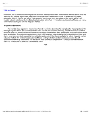 10/3/13 5:18 PMForm S-1
Page 174 of 247http://www.sec.gov/Archives/edgar/data/1418091/000119312513390321/d564001ds1.htm
Table of Contents
transferees, will be entitled to certain rights with respect to the registration of the offer and sale of those shares under the
Securities Act. See the section titled “Description of Capital Stock—Registration Rights” for a description of these
registration rights. If the offer and sale of these shares of our common stock are registered, the shares will be freely
tradable without restriction under the Securities Act, subject to the Rule 144 limitations applicable to affiliates, and a large
number of shares may be sold into the public market.
Registration Statement
We intend to file a registration statement on Form S-8 under the Securities Act promptly after the completion of this
offering to register shares of our common stock subject to RSUs and options outstanding, as well as reserved for future
issuance, under our equity compensation plans and the equity compensation plans we assumed in connection with certain
of our acquisitions. The registration statement on Form S-8 is expected to become effective immediately upon filing, and
shares of our common stock covered by the registration statement will then become eligible for sale in the public market,
subject to the Rule 144 limitations applicable to affiliates, vesting restrictions and any applicable market standoff
agreements and lock-up agreements. See the section titled “Executive Compensation—Employee Benefit and Stock
Plans” for a description of our equity compensation plans.
154
 