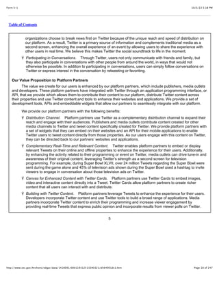 10/3/13 5:18 PMForm S-1
Page 18 of 247http://www.sec.gov/Archives/edgar/data/1418091/000119312513390321/d564001ds1.htm
Table of Contents
organizations choose to break news first on Twitter because of the unique reach and speed of distribution on
our platform. As a result, Twitter is a primary source of information and complements traditional media as a
second screen, enhancing the overall experience of an event by allowing users to share the experience with
other users in real time. We believe this makes Twitter the social soundtrack to life in the moment.
Ÿ Participating in Conversations. Through Twitter, users not only communicate with friends and family, but
they also participate in conversations with other people from around the world, in ways that would not
otherwise be possible. In addition to participating in conversations, users can simply follow conversations on
Twitter or express interest in the conversation by retweeting or favoriting.
Our Value Proposition to Platform Partners
The value we create for our users is enhanced by our platform partners, which include publishers, media outlets
and developers. These platform partners have integrated with Twitter through an application programming interface, or
API, that we provide which allows them to contribute their content to our platform, distribute Twitter content across
their properties and use Twitter content and tools to enhance their websites and applications. We provide a set of
development tools, APIs and embeddable widgets that allow our partners to seamlessly integrate with our platform.
We provide our platform partners with the following benefits:
Ÿ Distribution Channel. Platform partners use Twitter as a complementary distribution channel to expand their
reach and engage with their audiences. Publishers and media outlets contribute content created for other
media channels to Twitter and tweet content specifically created for Twitter. We provide platform partners with
a set of widgets that they can embed on their websites and an API for their mobile applications to enable
Twitter users to tweet content directly from those properties. As our users engage with this content on Twitter,
they can be directed back to our partners’ websites and applications.
Ÿ Complementary Real-Time and Relevant Content. Twitter enables platform partners to embed or display
relevant Tweets on their online and offline properties to enhance the experience for their users. Additionally,
by enhancing the activity related to their programming or event on Twitter, media outlets can drive tune-in and
awareness of their original content, leveraging Twitter’s strength as a second screen for television
programming. For example, during Super Bowl XLVII, over 24 million Tweets regarding the Super Bowl were
sent during the game alone and 45% of television ads shown during the Super Bowl used a hashtag to invite
viewers to engage in conversation about those television ads on Twitter.
Ÿ Canvas for Enhanced Content with Twitter Cards. Platform partners use Twitter Cards to embed images,
video and interactive content directly into a Tweet. Twitter Cards allow platform partners to create richer
content that all users can interact with and distribute.
Ÿ Building with Twitter Content. Platform partners leverage Tweets to enhance the experience for their users.
Developers incorporate Twitter content and use Twitter tools to build a broad range of applications. Media
partners incorporate Twitter content to enrich their programming and increase viewer engagement by
providing real-time Tweets that express public opinion and incorporate results from viewer polls on Twitter.
5
 