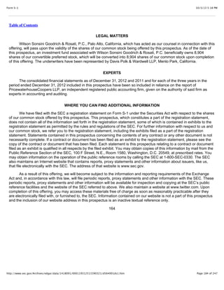 10/3/13 5:18 PMForm S-1
Page 184 of 247http://www.sec.gov/Archives/edgar/data/1418091/000119312513390321/d564001ds1.htm
Table of Contents
LEGAL MATTERS
Wilson Sonsini Goodrich & Rosati, P.C., Palo Alto, California, which has acted as our counsel in connection with this
offering, will pass upon the validity of the shares of our common stock being offered by this prospectus. As of the date of
this prospectus, an investment fund associated with Wilson Sonsini Goodrich & Rosati, P.C. beneficially owns 8,904
shares of our convertible preferred stock, which will be converted into 8,904 shares of our common stock upon completion
of this offering. The underwriters have been represented by Davis Polk & Wardwell LLP, Menlo Park, California.
EXPERTS
The consolidated financial statements as of December 31, 2012 and 2011 and for each of the three years in the
period ended December 31, 2012 included in this prospectus have been so included in reliance on the report of
PricewaterhouseCoopers LLP, an independent registered public accounting firm, given on the authority of said firm as
experts in accounting and auditing.
WHERE YOU CAN FIND ADDITIONAL INFORMATION
We have filed with the SEC a registration statement on Form S-1 under the Securities Act with respect to the shares
of our common stock offered by this prospectus. This prospectus, which constitutes a part of the registration statement,
does not contain all of the information set forth in the registration statement, some of which is contained in exhibits to the
registration statement as permitted by the rules and regulations of the SEC. For further information with respect to us and
our common stock, we refer you to the registration statement, including the exhibits filed as a part of the registration
statement. Statements contained in this prospectus concerning the contents of any contract or any other document is not
necessarily complete. If a contract or document has been filed as an exhibit to the registration statement, please see the
copy of the contract or document that has been filed. Each statement is this prospectus relating to a contract or document
filed as an exhibit is qualified in all respects by the filed exhibit. You may obtain copies of this information by mail from the
Public Reference Section of the SEC, 100 F Street, N.E., Room 1580, Washington, D.C. 20549, at prescribed rates. You
may obtain information on the operation of the public reference rooms by calling the SEC at 1-800-SEC-0330. The SEC
also maintains an Internet website that contains reports, proxy statements and other information about issuers, like us,
that file electronically with the SEC. The address of that website is www.sec.gov.
As a result of this offering, we will become subject to the information and reporting requirements of the Exchange
Act and, in accordance with this law, will file periodic reports, proxy statements and other information with the SEC. These
periodic reports, proxy statements and other information will be available for inspection and copying at the SEC’s public
reference facilities and the website of the SEC referred to above. We also maintain a website at www.twitter.com. Upon
completion of this offering, you may access these materials free of charge as soon as reasonably practicable after they
are electronically filed with, or furnished to, the SEC. Information contained on our website is not a part of this prospectus
and the inclusion of our website address in this prospectus is an inactive textual reference only.
164
 