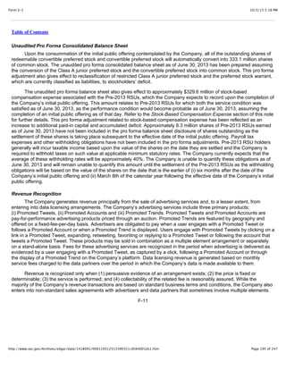 10/3/13 5:18 PMForm S-1
Page 195 of 247http://www.sec.gov/Archives/edgar/data/1418091/000119312513390321/d564001ds1.htm
Table of Contents
Unaudited Pro Forma Consolidated Balance Sheet
Upon the consummation of the initial public offering contemplated by the Company, all of the outstanding shares of
redeemable convertible preferred stock and convertible preferred stock will automatically convert into 333.1 million shares
of common stock. The unaudited pro forma consolidated balance sheet as of June 30, 2013 has been prepared assuming
the conversion of the Class A junior preferred stock and the convertible preferred stock into common stock. This pro forma
adjustment also gives effect to reclassification of restricted Class A junior preferred stock and the preferred stock warrant,
which are currently classified as liabilities, to stockholders’ deficit.
The unaudited pro forma balance sheet also gives effect to approximately $329.6 million of stock-based
compensation expense associated with the Pre-2013 RSUs, which the Company expects to record upon the completion of
the Company’s initial public offering. This amount relates to Pre-2013 RSUs for which both the service condition was
satisfied as of June 30, 2013, as the performance condition would become probable as of June 30, 2013, assuming the
completion of an initial public offering as of that day. Refer to the Stock-Based Compensation Expense section of this note
for further details. This pro forma adjustment related to stock-based compensation expense has been reflected as an
increase to additional paid-in capital and accumulated deficit. Approximately 8.3 million shares of Pre-2013 RSUs earned
as of June 30, 2013 have not been included in the pro forma balance sheet disclosure of shares outstanding as the
settlement of these shares is taking place subsequent to the effective date of the initial public offering. Payroll tax
expenses and other withholding obligations have not been included in the pro forma adjustments. Pre-2013 RSU holders
generally will incur taxable income based upon the value of the shares on the date they are settled and the Company is
required to withhold taxes on such value at applicable minimum statutory rates. The Company currently expects that the
average of these withholding rates will be approximately 40%. The Company is unable to quantify these obligations as of
June 30, 2013 and will remain unable to quantify this amount until the settlement of the Pre-2013 RSUs as the withholding
obligations will be based on the value of the shares on the date that is the earlier of (i) six months after the date of the
Company’s initial public offering and (ii) March 8th of the calendar year following the effective date of the Company’s initial
public offering.
Revenue Recognition
The Company generates revenue principally from the sale of advertising services and, to a lesser extent, from
entering into data licensing arrangements. The Company’s advertising services include three primary products:
(i) Promoted Tweets, (ii) Promoted Accounts and (iii) Promoted Trends. Promoted Tweets and Promoted Accounts are
pay-for-performance advertising products priced through an auction. Promoted Trends are featured by geography and
offered on a fixed-fee-per-day basis. Advertisers are obligated to pay when a user engages with a Promoted Tweet or
follows a Promoted Account or when a Promoted Trend is displayed. Users engage with Promoted Tweets by clicking on a
link in a Promoted Tweet, expanding, retweeting, favoriting or replying to a Promoted Tweet or following the account that
tweets a Promoted Tweet. These products may be sold in combination as a multiple element arrangement or separately
on a stand-alone basis. Fees for these advertising services are recognized in the period when advertising is delivered as
evidenced by a user engaging with a Promoted Tweet, as captured by a click, following a Promoted Account or through
the display of a Promoted Trend on the Company’s platform. Data licensing revenue is generated based on monthly
service fees charged to the data partners over the period in which the Company’s data is made available to them.
Revenue is recognized only when (1) persuasive evidence of an arrangement exists; (2) the price is fixed or
determinable; (3) the service is performed; and (4) collectability of the related fee is reasonably assured. While the
majority of the Company’s revenue transactions are based on standard business terms and conditions, the Company also
enters into non-standard sales agreements with advertisers and data partners that sometimes involve multiple elements.
F-11
 