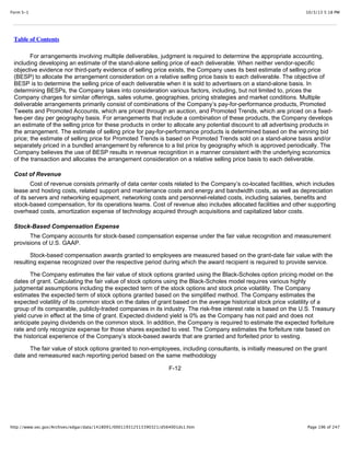 10/3/13 5:18 PMForm S-1
Page 196 of 247http://www.sec.gov/Archives/edgar/data/1418091/000119312513390321/d564001ds1.htm
Table of Contents
For arrangements involving multiple deliverables, judgment is required to determine the appropriate accounting,
including developing an estimate of the stand-alone selling price of each deliverable. When neither vendor-specific
objective evidence nor third-party evidence of selling price exists, the Company uses its best estimate of selling price
(BESP) to allocate the arrangement consideration on a relative selling price basis to each deliverable. The objective of
BESP is to determine the selling price of each deliverable when it is sold to advertisers on a stand-alone basis. In
determining BESPs, the Company takes into consideration various factors, including, but not limited to, prices the
Company charges for similar offerings, sales volume, geographies, pricing strategies and market conditions. Multiple
deliverable arrangements primarily consist of combinations of the Company’s pay-for-performance products, Promoted
Tweets and Promoted Accounts, which are priced through an auction, and Promoted Trends, which are priced on a fixed-
fee-per day per geography basis. For arrangements that include a combination of these products, the Company develops
an estimate of the selling price for these products in order to allocate any potential discount to all advertising products in
the arrangement. The estimate of selling price for pay-for-performance products is determined based on the winning bid
price; the estimate of selling price for Promoted Trends is based on Promoted Trends sold on a stand-alone basis and/or
separately priced in a bundled arrangement by reference to a list price by geography which is approved periodically. The
Company believes the use of BESP results in revenue recognition in a manner consistent with the underlying economics
of the transaction and allocates the arrangement consideration on a relative selling price basis to each deliverable.
Cost of Revenue
Cost of revenue consists primarily of data center costs related to the Company’s co-located facilities, which includes
lease and hosting costs, related support and maintenance costs and energy and bandwidth costs, as well as depreciation
of its servers and networking equipment, networking costs and personnel-related costs, including salaries, benefits and
stock-based compensation, for its operations teams. Cost of revenue also includes allocated facilities and other supporting
overhead costs, amortization expense of technology acquired through acquisitions and capitalized labor costs.
Stock-Based Compensation Expense
The Company accounts for stock-based compensation expense under the fair value recognition and measurement
provisions of U.S. GAAP.
Stock-based compensation awards granted to employees are measured based on the grant-date fair value with the
resulting expense recognized over the respective period during which the award recipient is required to provide service.
The Company estimates the fair value of stock options granted using the Black-Scholes option pricing model on the
dates of grant. Calculating the fair value of stock options using the Black-Scholes model requires various highly
judgmental assumptions including the expected term of the stock options and stock price volatility. The Company
estimates the expected term of stock options granted based on the simplified method. The Company estimates the
expected volatility of its common stock on the dates of grant based on the average historical stock price volatility of a
group of its comparable, publicly-traded companies in its industry. The risk-free interest rate is based on the U.S. Treasury
yield curve in effect at the time of grant. Expected dividend yield is 0% as the Company has not paid and does not
anticipate paying dividends on the common stock. In addition, the Company is required to estimate the expected forfeiture
rate and only recognize expense for those shares expected to vest. The Company estimates the forfeiture rate based on
the historical experience of the Company’s stock-based awards that are granted and forfeited prior to vesting.
The fair value of stock options granted to non-employees, including consultants, is initially measured on the grant
date and remeasured each reporting period based on the same methodology
F-12
 