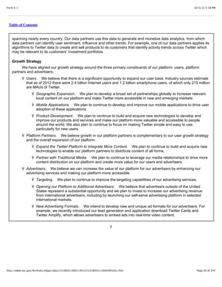 10/3/13 5:18 PMForm S-1
Page 20 of 247http://www.sec.gov/Archives/edgar/data/1418091/000119312513390321/d564001ds1.htm
Table of Contents
spanning nearly every country. Our data partners use this data to generate and monetize data analytics, from which
data partners can identify user sentiment, influence and other trends. For example, one of our data partners applies its
algorithms to Twitter data to create and sell products to its customers that identify activity trends across Twitter which
may be relevant to its customers’ investment portfolios.
Growth Strategy
We have aligned our growth strategy around the three primary constituents of our platform: users, platform
partners and advertisers.
Ÿ Users. We believe that there is a significant opportunity to expand our user base. Industry sources estimate
that as of 2012 there were 2.4 billion Internet users and 1.2 billion smartphone users, of which only 215 million
are MAUs of Twitter.
Ÿ Geographic Expansion. We plan to develop a broad set of partnerships globally to increase relevant
local content on our platform and make Twitter more accessible in new and emerging markets.
Ÿ Mobile Applications. We plan to continue to develop and improve our mobile applications to drive user
adoption of these applications.
Ÿ Product Development. We plan to continue to build and acquire new technologies to develop and
improve our products and services and make our platform more valuable and accessible to people
around the world. We also plan to continue to focus on making Twitter simple and easy to use,
particularly for new users.
Ÿ Platform Partners. We believe growth in our platform partners is complementary to our user growth strategy
and the overall expansion of our platform.
Ÿ Expand the Twitter Platform to Integrate More Content. We plan to continue to build and acquire new
technologies to enable our platform partners to distribute content of all forms.
Ÿ Partner with Traditional Media. We plan to continue to leverage our media relationships to drive more
content distribution on our platform and create more value for our users and advertisers.
Ÿ Advertisers. We believe we can increase the value of our platform for our advertisers by enhancing our
advertising services and making our platform more accessible.
Ÿ Targeting. We plan to continue to improve the targeting capabilities of our advertising services.
Ÿ Opening our Platform to Additional Advertisers. We believe that advertisers outside of the United
States represent a substantial opportunity and we plan to invest to increase our advertising revenue
from international advertisers, including by launching our self-serve advertising platform in selected
international markets.
Ÿ New Advertising Formats. We intend to develop new and unique ad formats for our advertisers. For
example, we recently introduced our lead generation and application download Twitter Cards and
Twitter Amplify, which allows advertisers to embed ads into real-time video content.
7
 