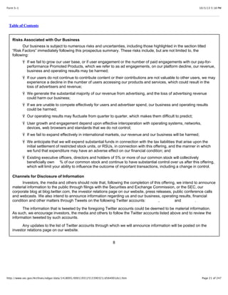 10/3/13 5:18 PMForm S-1
Page 21 of 247http://www.sec.gov/Archives/edgar/data/1418091/000119312513390321/d564001ds1.htm
Table of Contents
Risks Associated with Our Business
Our business is subject to numerous risks and uncertainties, including those highlighted in the section titled
“Risk Factors” immediately following this prospectus summary. These risks include, but are not limited to, the
following:
Ÿ If we fail to grow our user base, or if user engagement or the number of paid engagements with our pay-for-
performance Promoted Products, which we refer to as ad engagements, on our platform decline, our revenue,
business and operating results may be harmed;
Ÿ If our users do not continue to contribute content or their contributions are not valuable to other users, we may
experience a decline in the number of users accessing our products and services, which could result in the
loss of advertisers and revenue;
Ÿ We generate the substantial majority of our revenue from advertising, and the loss of advertising revenue
could harm our business;
Ÿ If we are unable to compete effectively for users and advertiser spend, our business and operating results
could be harmed;
Ÿ Our operating results may fluctuate from quarter to quarter, which makes them difficult to predict;
Ÿ User growth and engagement depend upon effective interoperation with operating systems, networks,
devices, web browsers and standards that we do not control;
Ÿ If we fail to expand effectively in international markets, our revenue and our business will be harmed;
Ÿ We anticipate that we will expend substantial funds in connection with the tax liabilities that arise upon the
initial settlement of restricted stock units, or RSUs, in connection with this offering, and the manner in which
we fund that expenditure may have an adverse effect on our financial condition; and
Ÿ Existing executive officers, directors and holders of 5% or more of our common stock will collectively
beneficially own % of our common stock and continue to have substantial control over us after this offering,
which will limit your ability to influence the outcome of important transactions, including a change in control.
Channels for Disclosure of Information
Investors, the media and others should note that, following the completion of this offering, we intend to announce
material information to the public through filings with the Securities and Exchange Commission, or the SEC, our
corporate blog at blog.twitter.com, the investor relations page on our website, press releases, public conference calls
and webcasts. We also intend to announce information regarding us and our business, operating results, financial
condition and other matters through Tweets on the following Twitter accounts: , and .
The information that is tweeted by the foregoing Twitter accounts could be deemed to be material information.
As such, we encourage investors, the media and others to follow the Twitter accounts listed above and to review the
information tweeted by such accounts.
Any updates to the list of Twitter accounts through which we will announce information will be posted on the
investor relations page on our website.
8
 