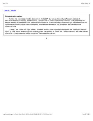 10/3/13 5:18 PMForm S-1
Page 22 of 247http://www.sec.gov/Archives/edgar/data/1418091/000119312513390321/d564001ds1.htm
Table of Contents
Corporate Information
Twitter, Inc. was incorporated in Delaware in April 2007. Our principal executive offices are located at
1355 Market Street, Suite 900, San Francisco, California 94103, and our telephone number is (415) 222-9670. Our
website address is www.twitter.com. Information contained on, or that can be accessed through, our website does not
constitute part of this prospectus and inclusions of our website address in this prospectus are inactive textual
references only.
“Twitter,” the Twitter bird logo, “Tweet,” “Retweet” and our other registered or common law trademarks, service
marks or trade names appearing in this prospectus are the property of Twitter, Inc. Other trademarks and trade names
referred to in this prospectus are the property of their respective owners.
9
 