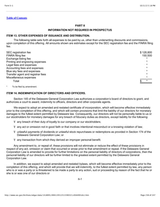 10/3/13 5:18 PMForm S-1
Page 238 of 247http://www.sec.gov/Archives/edgar/data/1418091/000119312513390321/d564001ds1.htm
Table of Contents
PART II
INFORMATION NOT REQUIRED IN PROSPECTUS
ITEM 13. OTHER EXPENSES OF ISSUANCE AND DISTRIBUTION.
The following table sets forth all expenses to be paid by us, other than underwriting discounts and commissions,
upon completion of this offering. All amounts shown are estimates except for the SEC registration fee and the FINRA filing
fee.
SEC registration fee $ 128,800
FINRA filing fee 150,500
Exchange listing fee *
Printing and engraving expenses *
Legal fees and expenses *
Accounting fees and expenses *
Blue sky fees and expenses *
Transfer agent and registrar fees *
Miscellaneous expenses *
Total $ *
* To be filed by amendment.
ITEM 14. INDEMNIFICATION OF DIRECTORS AND OFFICERS.
Section 145 of the Delaware General Corporation Law authorizes a corporation’s board of directors to grant, and
authorizes a court to award, indemnity to officers, directors and other corporate agents.
We expect to adopt an amended and restated certificate of incorporation, which will become effective immediately
prior to the completion of this offering, and which will contain provisions that limit the liability of our directors for monetary
damages to the fullest extent permitted by Delaware law. Consequently, our directors will not be personally liable to us or
our stockholders for monetary damages for any breach of fiduciary duties as directors, except liability for the following:
Ÿ any breach of their duty of loyalty to our company or our stockholders;
Ÿ any act or omission not in good faith or that involves intentional misconduct or a knowing violation of law;
Ÿ unlawful payments of dividends or unlawful stock repurchases or redemptions as provided in Section 174 of the
Delaware General Corporation Law; or
Ÿ any transaction from which they derived an improper personal benefit.
Any amendment to, or repeal of, these provisions will not eliminate or reduce the effect of these provisions in
respect of any act, omission or claim that occurred or arose prior to that amendment or repeal. If the Delaware General
Corporation Law is amended to provide for further limitations on the personal liability of directors of corporations, then the
personal liability of our directors will be further limited to the greatest extent permitted by the Delaware General
Corporation Law.
In addition, we expect to adopt amended and restated bylaws, which will become effective immediately prior to the
completion of this offering, and which will provide that we will indemnify, to the fullest extent permitted by law, any person
who is or was a party or is threatened to be made a party to any action, suit or proceeding by reason of the fact that he or
she is or was one of our directors or
II-1
 