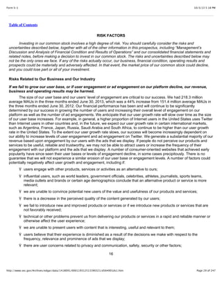 10/3/13 5:18 PMForm S-1
Page 29 of 247http://www.sec.gov/Archives/edgar/data/1418091/000119312513390321/d564001ds1.htm
Table of Contents
RISK FACTORS
Investing in our common stock involves a high degree of risk. You should carefully consider the risks and
uncertainties described below, together with all of the other information in this prospectus, including “Management’s
Discussion and Analysis of Financial Condition and Results of Operations” and our consolidated financial statements and
related notes, before making a decision to invest in our common stock. The risks and uncertainties described below may
not be the only ones we face. If any of the risks actually occur, our business, financial condition, operating results and
prospects could be materially and adversely affected. In that event, the market price of our common stock could decline,
and you could lose part or all of your investment.
Risks Related to Our Business and Our Industry
If we fail to grow our user base, or if user engagement or ad engagement on our platform decline, our revenue,
business and operating results may be harmed.
The size of our user base and our users’ level of engagement are critical to our success. We had 218.3 million
average MAUs in the three months ended June 30, 2013, which was a 44% increase from 151.4 million average MAUs in
the three months ended June 30, 2012. Our financial performance has been and will continue to be significantly
determined by our success in growing the number of users and increasing their overall level of engagement on our
platform as well as the number of ad engagements. We anticipate that our user growth rate will slow over time as the size
of our user base increases. For example, in general, a higher proportion of Internet users in the United States uses Twitter
than Internet users in other countries and, in the future, we expect our user growth rate in certain international markets,
such as Argentina, France, Japan, Russia, Saudi Arabia and South Africa, to continue to be higher than our user growth
rate in the United States. To the extent our user growth rate slows, our success will become increasingly dependent on
our ability to increase levels of user engagement and ad engagement on Twitter. We generate a substantial majority of our
revenue based upon engagement by our users with the ads that we display. If people do not perceive our products and
services to be useful, reliable and trustworthy, we may not be able to attract users or increase the frequency of their
engagement with our platform and the ads that we display. A number of consumer-oriented websites that achieved early
popularity have since seen their user bases or levels of engagement decline, in some cases precipitously. There is no
guarantee that we will not experience a similar erosion of our user base or engagement levels. A number of factors could
potentially negatively affect user growth and engagement, including if:
Ÿ users engage with other products, services or activities as an alternative to ours;
Ÿ influential users, such as world leaders, government officials, celebrities, athletes, journalists, sports teams,
media outlets and brands or certain age demographics conclude that an alternative product or service is more
relevant;
Ÿ we are unable to convince potential new users of the value and usefulness of our products and services;
Ÿ there is a decrease in the perceived quality of the content generated by our users;
Ÿ we fail to introduce new and improved products or services or if we introduce new products or services that are
not favorably received;
Ÿ technical or other problems prevent us from delivering our products or services in a rapid and reliable manner or
otherwise affect the user experience;
Ÿ we are unable to present users with content that is interesting, useful and relevant to them;
Ÿ users believe that their experience is diminished as a result of the decisions we make with respect to the
frequency, relevance and prominence of ads that we display;
Ÿ there are user concerns related to privacy and communication, safety, security or other factors;
16
 
