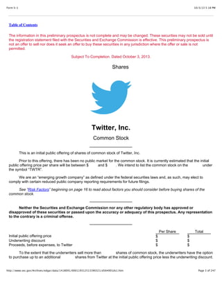 10/3/13 5:18 PMForm S-1
Page 3 of 247http://www.sec.gov/Archives/edgar/data/1418091/000119312513390321/d564001ds1.htm
Table of Contents
The information in this preliminary prospectus is not complete and may be changed. These securities may not be sold until
the registration statement filed with the Securities and Exchange Commission is effective. This preliminary prospectus is
not an offer to sell nor does it seek an offer to buy these securities in any jurisdiction where the offer or sale is not
permitted.
Subject To Completion. Dated October 3, 2013.
Shares
Twitter, Inc.
Common Stock
This is an initial public offering of shares of common stock of Twitter, Inc.
Prior to this offering, there has been no public market for the common stock. It is currently estimated that the initial
public offering price per share will be between $ and $ . We intend to list the common stock on the under
the symbol “TWTR”.
We are an “emerging growth company” as defined under the federal securities laws and, as such, may elect to
comply with certain reduced public company reporting requirements for future filings.
See “Risk Factors” beginning on page 16 to read about factors you should consider before buying shares of the
common stock.
Neither the Securities and Exchange Commission nor any other regulatory body has approved or
disapproved of these securities or passed upon the accuracy or adequacy of this prospectus. Any representation
to the contrary is a criminal offense.
Per Share Total
Initial public offering price $ $
Underwriting discount $ $
Proceeds, before expenses, to Twitter $ $
To the extent that the underwriters sell more than shares of common stock, the underwriters have the option
to purchase up to an additional shares from Twitter at the initial public offering price less the underwriting discount.
 