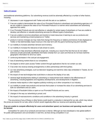 10/3/13 5:18 PMForm S-1
Page 31 of 247http://www.sec.gov/Archives/edgar/data/1418091/000119312513390321/d564001ds1.htm
Table of Contents
and traditional advertising platforms. Our advertising revenue could be adversely affected by a number of other factors,
including:
Ÿ decreases in user engagement with Twitter and with the ads on our platform;
Ÿ if we are unable to demonstrate the value of our Promoted Products to advertisers and advertising agencies or if
we are unable to measure the value of our Promoted Products in a manner which advertisers and advertising
agencies find useful;
Ÿ if our Promoted Products are not cost effective or valuable for certain types of advertisers or if we are unable to
develop cost effective or valuable advertising services for different types of advertisers;
Ÿ if we are unable to convince advertisers and brands to invest resources in learning to use our products and
services and maintaining a brand presence on Twitter;
Ÿ product or service changes we may make that change the frequency or relative prominence of ads displayed on
Twitter or that detrimentally impact revenue in the near term with the goal of achieving long term benefits;
Ÿ our inability to increase advertiser demand and inventory;
Ÿ our inability to increase the relevance of ads shown to users;
Ÿ our inability to help advertisers effectively target ads, including as a result of the fact that we do not collect
extensive private personally identifiable information directly from our users and that we do not have real-time
geographic information for all of our users;
Ÿ continuing decreases in the cost per ad engagement;
Ÿ loss of advertising market share to our competitors;
Ÿ the degree to which users access Twitter content through applications that do not contain our ads;
Ÿ if we enter into revenue sharing arrangements or other partnerships with third parties;
Ÿ our new advertising strategies, such as television targeting and real-time video clips embedded in Tweets, do not
gain traction;
Ÿ the impact of new technologies that could block or obscure the display of our ads;
Ÿ adverse legal developments relating to advertising or measurement tools related to the effectiveness of
advertising, including legislative and regulatory developments, and developments in litigation;
Ÿ adverse media reports or other negative publicity involving us or other companies in our industry;
Ÿ our inability to create new products and services that sustain or increase the value of our advertising services to
both our advertisers and our users;
Ÿ the impact of fraudulent clicks or spam on our Promoted Products and our users;
Ÿ changes in the way our advertising is priced; and
Ÿ the impact of macroeconomic conditions and conditions in the advertising industry in general.
The occurrence of any of these or other factors could result in a reduction in demand for our ads, which may reduce
the prices we receive for our ads, either of which would negatively affect our revenue and operating results.
If we are unable to compete effectively for users and advertiser spend, our business and operating results could
be harmed.
Competition for users of our products and services is intense. Although we have developed a new global platform
for public self-expression and conversation in real time, we face strong competition in our
 