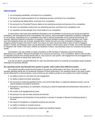 10/3/13 5:18 PMForm S-1
Page 34 of 247http://www.sec.gov/Archives/edgar/data/1418091/000119312513390321/d564001ds1.htm
Table of Contents
Ÿ our ad targeting capabilities, and those of our competitors;
Ÿ the timing and market acceptance of our advertising services, and those of our competitors;
Ÿ our marketing and selling efforts, and those of our competitors;
Ÿ the pricing for our Promoted Products relative to the advertising products and services of our competitors;
Ÿ the return our advertisers receive from our advertising services, and those of our competitors; and
Ÿ our reputation and the strength of our brand relative to our competitors.
In recent years, there have been significant acquisitions and consolidation by and among our actual and potential
competitors. We anticipate this trend of consolidation will continue, which will present heightened competitive challenges
for our business. Acquisitions by our competitors may result in reduced functionality of our products and services. For
example, following Facebook’s acquisition of Instagram, Facebook disabled Instagram’s photo integration with Twitter
such that Instagram photos are no longer viewable within Tweets and users are now re-directed to Instagram to view
Instagram photos through a link within a Tweet. As a result, our users may be less likely to click on links to Instagram
photos in Tweets, and Instagram users may be less likely to tweet or remain active users of Twitter. Any similar elimination
of integration with Twitter in the future, whether by Facebook or others, may adversely impact our business and operating
results.
Consolidation may also enable our larger competitors to offer bundled or integrated products that feature
alternatives to our platform. Reduced functionality of our products and services, or our competitors’ ability to offer bundled
or integrated products that compete directly with us, may cause our user growth, user engagement and ad engagement to
decline and advertisers to reduce their spend with us.
If we are not able to compete effectively for users and advertiser spend our business and operating results would be
materially and adversely affected.
Our operating results may fluctuate from quarter to quarter, which makes them difficult to predict.
Our quarterly operating results have fluctuated in the past and will fluctuate in the future. As a result, our past
quarterly operating results are not necessarily indicators of future performance. Our operating results in any given quarter
can be influenced by numerous factors, many of which we are unable to predict or are outside of our control, including:
Ÿ our ability to grow our user base and user engagement;
Ÿ our ability to attract and retain advertisers;
Ÿ the occurrence of planned significant events, such as the Super Bowl, or unplanned significant events, such as
natural disasters and political revolutions;
Ÿ fluctuations in spending by our advertisers, including as a result of seasonality and extraordinary news events, or
other factors;
Ÿ the number of ad engagements by users;
Ÿ the pricing of our ads and other products and services;
Ÿ the development and introduction of new products or services or changes in features of existing products or
services;
Ÿ the impact of competitors or competitive products and services;
Ÿ our ability to maintain or increase revenue;
Ÿ our ability to maintain or improve gross margins and operating margins;
20
 