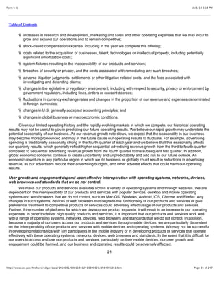10/3/13 5:18 PMForm S-1
Page 35 of 247http://www.sec.gov/Archives/edgar/data/1418091/000119312513390321/d564001ds1.htm
Table of Contents
Ÿ increases in research and development, marketing and sales and other operating expenses that we may incur to
grow and expand our operations and to remain competitive;
Ÿ stock-based compensation expense, including in the year we complete this offering;
Ÿ costs related to the acquisition of businesses, talent, technologies or intellectual property, including potentially
significant amortization costs;
Ÿ system failures resulting in the inaccessibility of our products and services;
Ÿ breaches of security or privacy, and the costs associated with remediating any such breaches;
Ÿ adverse litigation judgments, settlements or other litigation-related costs, and the fees associated with
investigating and defending claims;
Ÿ changes in the legislative or regulatory environment, including with respect to security, privacy or enforcement by
government regulators, including fines, orders or consent decrees;
Ÿ fluctuations in currency exchange rates and changes in the proportion of our revenue and expenses denominated
in foreign currencies;
Ÿ changes in U.S. generally accepted accounting principles; and
Ÿ changes in global business or macroeconomic conditions.
Given our limited operating history and the rapidly evolving markets in which we compete, our historical operating
results may not be useful to you in predicting our future operating results. We believe our rapid growth may understate the
potential seasonality of our business. As our revenue growth rate slows, we expect that the seasonality in our business
may become more pronounced and may in the future cause our operating results to fluctuate. For example, advertising
spending is traditionally seasonally strong in the fourth quarter of each year and we believe that this seasonality affects
our quarterly results, which generally reflect higher sequential advertising revenue growth from the third to fourth quarter
compared to sequential advertising revenue growth from the fourth quarter to the subsequent first quarter. In addition,
global economic concerns continue to create uncertainty and unpredictability and add risk to our future outlook. An
economic downturn in any particular region in which we do business or globally could result in reductions in advertising
revenue, as our advertisers reduce their advertising budgets, and other adverse effects that could harm our operating
results.
User growth and engagement depend upon effective interoperation with operating systems, networks, devices,
web browsers and standards that we do not control.
We make our products and services available across a variety of operating systems and through websites. We are
dependent on the interoperability of our products and services with popular devices, desktop and mobile operating
systems and web browsers that we do not control, such as Mac OS, Windows, Android, iOS, Chrome and Firefox. Any
changes in such systems, devices or web browsers that degrade the functionality of our products and services or give
preferential treatment to competitive products or services could adversely affect usage of our products and services.
Further, if the number of platforms for which we develop our product expands, it will result in an increase in our operating
expenses. In order to deliver high quality products and services, it is important that our products and services work well
with a range of operating systems, networks, devices, web browsers and standards that we do not control. In addition,
because a majority of our users access our products and services through mobile devices, we are particularly dependent
on the interoperability of our products and services with mobile devices and operating systems. We may not be successful
in developing relationships with key participants in the mobile industry or in developing products or services that operate
effectively with these operating systems, networks, devices, web browsers and standards. In the event that it is difficult for
our users to access and use our products and services, particularly on their mobile devices, our user growth and
engagement could be harmed, and our business and operating results could be adversely affected.
21
 