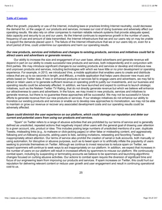 10/3/13 5:18 PMForm S-1
Page 39 of 247http://www.sec.gov/Archives/edgar/data/1418091/000119312513390321/d564001ds1.htm
Table of Contents
affect the growth, popularity or use of the Internet, including laws or practices limiting Internet neutrality, could decrease
the demand for, or the usage of, our products and services, increase our cost of doing business and adversely affect our
operating results. We also rely on other companies to maintain reliable network systems that provide adequate speed,
data capacity and security to us and our users. As the Internet continues to experience growth in the number of users,
frequency of use and amount of data transmitted, the Internet infrastructure that we and our users rely on may be unable
to support the demands placed upon it. The failure of the Internet infrastructure that we or our users rely on, even for a
short period of time, could undermine our operations and harm our operating results.
Our new products, services and initiatives and changes to existing products, services and initiatives could fail to
attract users and advertisers or generate revenue.
Our ability to increase the size and engagement of our user base, attract advertisers and generate revenue will
depend in part on our ability to create successful new products and services, both independently and in conjunction with
third parties. We may introduce significant changes to our existing products and services or develop and introduce new
and unproven products and services, including technologies with which we have little or no prior development or operating
experience. For example, in 2013, we introduced Vine, a mobile application that enables users to create and distribute
videos that are up to six seconds in length, and #Music, a mobile application that helps users discover new music and
artists based on Twitter data. If new or enhanced products or services fail to engage users and advertisers, we may fail to
attract or retain users or to generate sufficient revenue or operating profit to justify our investments, and our business and
operating results could be adversely affected. In addition, we have launched and expect to continue to launch strategic
initiatives, such as the Nielsen Twitter TV Rating, that do not directly generate revenue but which we believe will enhance
our attractiveness to users and advertisers. In the future, we may invest in new products, services and initiatives to
generate revenue, but there is no guarantee these approaches will be successful. We may not be successful in future
efforts to generate revenue from our new products or services. If our strategic initiatives do not enhance our ability to
monetize our existing products and services or enable us to develop new approaches to monetization, we may not be able
to maintain or grow our revenue or recover any associated development costs and our operating results could be
adversely affected.
Spam could diminish the user experience on our platform, which could damage our reputation and deter our
current and potential users from using our products and services.
“Spam” on Twitter refers to a range of abusive activities that are prohibited by our terms of service and is generally
defined as unsolicited, repeated actions that negatively impact other users with the general goal of drawing user attention
to a given account, site, product or idea. This includes posting large numbers of unsolicited mentions of a user, duplicate
Tweets, misleading links (e.g., to malware or click-jacking pages) or other false or misleading content, and aggressively
following and un-following accounts, adding users to lists, sending invitations, retweeting and favoriting Tweets to
inappropriately attract attention. Our terms of service also prohibit the creation of serial or bulk accounts, both manually or
using automation, for disruptive or abusive purposes, such as to tweet spam or to artificially inflate the popularity of users
seeking to promote themselves on Twitter. Although we continue to invest resources to reduce spam on Twitter, we
expect spammers will continue to seek ways to act inappropriately on our platform. In addition, we expect that increases in
the number of users on our platform will result in increased efforts by spammers to misuse our platform. We continuously
combat spam, including by suspending or terminating accounts we believe to be spammers and launching algorithmic
changes focused on curbing abusive activities. Our actions to combat spam require the diversion of significant time and
focus of our engineering team from improving our products and services. If spam increases on Twitter, this could hurt our
reputation for delivering relevant content or reduce user growth and user engagement and result in continuing operational
cost to us.
25
 