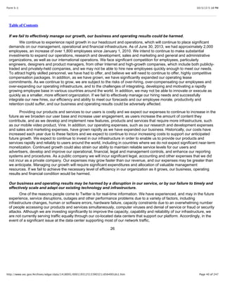 10/3/13 5:18 PMForm S-1
Page 40 of 247http://www.sec.gov/Archives/edgar/data/1418091/000119312513390321/d564001ds1.htm
Table of Contents
If we fail to effectively manage our growth, our business and operating results could be harmed.
We continue to experience rapid growth in our headcount and operations, which will continue to place significant
demands on our management, operational and financial infrastructure. As of June 30, 2013, we had approximately 2,000
employees, an increase of over 1,800 employees since January 1, 2010. We intend to continue to make substantial
investments to expand our operations, research and development, sales and marketing and general and administrative
organizations, as well as our international operations. We face significant competition for employees, particularly
engineers, designers and product managers, from other Internet and high-growth companies, which include both publicly-
traded and privately-held companies, and we may not be able to hire new employees quickly enough to meet our needs.
To attract highly skilled personnel, we have had to offer, and believe we will need to continue to offer, highly competitive
compensation packages. In addition, as we have grown, we have significantly expanded our operating lease
commitments. As we continue to grow, we are subject to the risks of over-hiring, over-compensating our employees and
over-expanding our operating infrastructure, and to the challenges of integrating, developing and motivating a rapidly
growing employee base in various countries around the world. In addition, we may not be able to innovate or execute as
quickly as a smaller, more efficient organization. If we fail to effectively manage our hiring needs and successfully
integrate our new hires, our efficiency and ability to meet our forecasts and our employee morale, productivity and
retention could suffer, and our business and operating results could be adversely affected.
Providing our products and services to our users is costly and we expect our expenses to continue to increase in the
future as we broaden our user base and increase user engagement, as users increase the amount of content they
contribute, and as we develop and implement new features, products and services that require more infrastructure, such
as our mobile video product, Vine. In addition, our operating expenses, such as our research and development expenses
and sales and marketing expenses, have grown rapidly as we have expanded our business. Historically, our costs have
increased each year due to these factors and we expect to continue to incur increasing costs to support our anticipated
future growth. We expect to continue to invest in our infrastructure in order to enable us to provide our products and
services rapidly and reliably to users around the world, including in countries where we do not expect significant near-term
monetization. Continued growth could also strain our ability to maintain reliable service levels for our users and
advertisers, develop and improve our operational, financial, legal and management controls, and enhance our reporting
systems and procedures. As a public company we will incur significant legal, accounting and other expenses that we did
not incur as a private company. Our expenses may grow faster than our revenue, and our expenses may be greater than
we anticipate. Managing our growth will require significant expenditures and allocation of valuable management
resources. If we fail to achieve the necessary level of efficiency in our organization as it grows, our business, operating
results and financial condition would be harmed.
Our business and operating results may be harmed by a disruption in our service, or by our failure to timely and
effectively scale and adapt our existing technology and infrastructure.
One of the reasons people come to Twitter is for real-time information. We have experienced, and may in the future
experience, service disruptions, outages and other performance problems due to a variety of factors, including
infrastructure changes, human or software errors, hardware failure, capacity constraints due to an overwhelming number
of people accessing our products and services simultaneously, computer viruses and denial of service or fraud or security
attacks. Although we are investing significantly to improve the capacity, capability and reliability of our infrastructure, we
are not currently serving traffic equally through our co-located data centers that support our platform. Accordingly, in the
event of a significant issue at the data center supporting most of our network traffic,
26
 