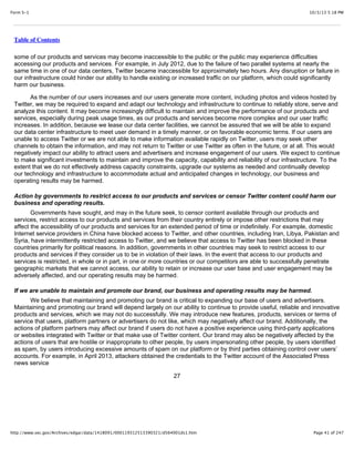 10/3/13 5:18 PMForm S-1
Page 41 of 247http://www.sec.gov/Archives/edgar/data/1418091/000119312513390321/d564001ds1.htm
Table of Contents
some of our products and services may become inaccessible to the public or the public may experience difficulties
accessing our products and services. For example, in July 2012, due to the failure of two parallel systems at nearly the
same time in one of our data centers, Twitter became inaccessible for approximately two hours. Any disruption or failure in
our infrastructure could hinder our ability to handle existing or increased traffic on our platform, which could significantly
harm our business.
As the number of our users increases and our users generate more content, including photos and videos hosted by
Twitter, we may be required to expand and adapt our technology and infrastructure to continue to reliably store, serve and
analyze this content. It may become increasingly difficult to maintain and improve the performance of our products and
services, especially during peak usage times, as our products and services become more complex and our user traffic
increases. In addition, because we lease our data center facilities, we cannot be assured that we will be able to expand
our data center infrastructure to meet user demand in a timely manner, or on favorable economic terms. If our users are
unable to access Twitter or we are not able to make information available rapidly on Twitter, users may seek other
channels to obtain the information, and may not return to Twitter or use Twitter as often in the future, or at all. This would
negatively impact our ability to attract users and advertisers and increase engagement of our users. We expect to continue
to make significant investments to maintain and improve the capacity, capability and reliability of our infrastructure. To the
extent that we do not effectively address capacity constraints, upgrade our systems as needed and continually develop
our technology and infrastructure to accommodate actual and anticipated changes in technology, our business and
operating results may be harmed.
Action by governments to restrict access to our products and services or censor Twitter content could harm our
business and operating results.
Governments have sought, and may in the future seek, to censor content available through our products and
services, restrict access to our products and services from their country entirely or impose other restrictions that may
affect the accessibility of our products and services for an extended period of time or indefinitely. For example, domestic
Internet service providers in China have blocked access to Twitter, and other countries, including Iran, Libya, Pakistan and
Syria, have intermittently restricted access to Twitter, and we believe that access to Twitter has been blocked in these
countries primarily for political reasons. In addition, governments in other countries may seek to restrict access to our
products and services if they consider us to be in violation of their laws. In the event that access to our products and
services is restricted, in whole or in part, in one or more countries or our competitors are able to successfully penetrate
geographic markets that we cannot access, our ability to retain or increase our user base and user engagement may be
adversely affected, and our operating results may be harmed.
If we are unable to maintain and promote our brand, our business and operating results may be harmed.
We believe that maintaining and promoting our brand is critical to expanding our base of users and advertisers.
Maintaining and promoting our brand will depend largely on our ability to continue to provide useful, reliable and innovative
products and services, which we may not do successfully. We may introduce new features, products, services or terms of
service that users, platform partners or advertisers do not like, which may negatively affect our brand. Additionally, the
actions of platform partners may affect our brand if users do not have a positive experience using third-party applications
or websites integrated with Twitter or that make use of Twitter content. Our brand may also be negatively affected by the
actions of users that are hostile or inappropriate to other people, by users impersonating other people, by users identified
as spam, by users introducing excessive amounts of spam on our platform or by third parties obtaining control over users’
accounts. For example, in April 2013, attackers obtained the credentials to the Twitter account of the Associated Press
news service
27
 