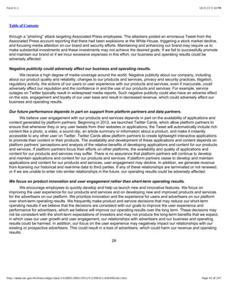 10/3/13 5:18 PMForm S-1
Page 42 of 247http://www.sec.gov/Archives/edgar/data/1418091/000119312513390321/d564001ds1.htm
Table of Contents
through a “phishing” attack targeting Associated Press employees. The attackers posted an erroneous Tweet from the
Associated Press account reporting that there had been explosions at the White House, triggering a stock market decline,
and focusing media attention on our brand and security efforts. Maintaining and enhancing our brand may require us to
make substantial investments and these investments may not achieve the desired goals. If we fail to successfully promote
and maintain our brand or if we incur excessive expenses in this effort, our business and operating results could be
adversely affected.
Negative publicity could adversely affect our business and operating results.
We receive a high degree of media coverage around the world. Negative publicity about our company, including
about our product quality and reliability, changes to our products and services, privacy and security practices, litigation,
regulatory activity, the actions of our users or user experience with our products and services, even if inaccurate, could
adversely affect our reputation and the confidence in and the use of our products and services. For example, service
outages on Twitter typically result in widespread media reports. Such negative publicity could also have an adverse effect
on the size, engagement and loyalty of our user base and result in decreased revenue, which could adversely affect our
business and operating results.
Our future performance depends in part on support from platform partners and data partners.
We believe user engagement with our products and services depends in part on the availability of applications and
content generated by platform partners. Beginning in 2012, we launched Twitter Cards, which allow platform partners to
ensure that whenever they or any user tweets from their websites or applications, the Tweet will automatically include rich
content like a photo, a video, a sound clip, an article summary or information about a product, and make it instantly
accessible to any other user on Twitter. Twitter Cards allow platform partners to create lightweight interactive applications
to promote their content or their products. The availability and development of these applications and content depends on
platform partners’ perceptions and analysis of the relative benefits of developing applications and content for our products
and services. If platform partners focus their efforts on other platforms, the availability and quality of applications and
content for our products and services may suffer. There is no assurance that platform partners will continue to develop
and maintain applications and content for our products and services. If platform partners cease to develop and maintain
applications and content for our products and services, user engagement may decline. In addition, we generate revenue
from licensing our historical and real-time data to third parties. If any of these relationships are terminated or not renewed,
or if we are unable to enter into similar relationships in the future, our operating results could be adversely affected.
We focus on product innovation and user engagement rather than short-term operating results.
We encourage employees to quickly develop and help us launch new and innovative features. We focus on
improving the user experience for our products and services and on developing new and improved products and services
for the advertisers on our platform. We prioritize innovation and the experience for users and advertisers on our platform
over short-term operating results. We frequently make product and service decisions that may reduce our short-term
operating results if we believe that the decisions are consistent with our goals to improve the user experience and
performance for advertisers, which we believe will improve our operating results over the long term. These decisions may
not be consistent with the short-term expectations of investors and may not produce the long-term benefits that we expect,
in which case our user growth and user engagement, our relationships with advertisers and our business and operating
results could be harmed. In addition, our focus on the user experience may negatively impact our relationships with our
existing or prospective advertisers. This could result in a loss of advertisers, which could harm our revenue and operating
results.
28
 