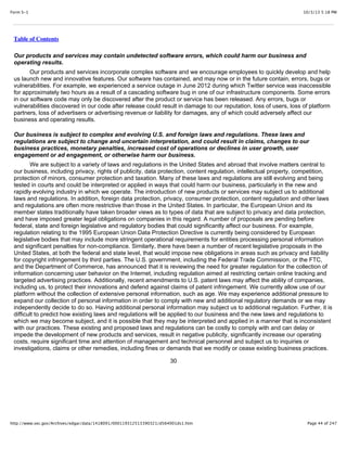 10/3/13 5:18 PMForm S-1
Page 44 of 247http://www.sec.gov/Archives/edgar/data/1418091/000119312513390321/d564001ds1.htm
Table of Contents
Our products and services may contain undetected software errors, which could harm our business and
operating results.
Our products and services incorporate complex software and we encourage employees to quickly develop and help
us launch new and innovative features. Our software has contained, and may now or in the future contain, errors, bugs or
vulnerabilities. For example, we experienced a service outage in June 2012 during which Twitter service was inaccessible
for approximately two hours as a result of a cascading software bug in one of our infrastructure components. Some errors
in our software code may only be discovered after the product or service has been released. Any errors, bugs or
vulnerabilities discovered in our code after release could result in damage to our reputation, loss of users, loss of platform
partners, loss of advertisers or advertising revenue or liability for damages, any of which could adversely affect our
business and operating results.
Our business is subject to complex and evolving U.S. and foreign laws and regulations. These laws and
regulations are subject to change and uncertain interpretation, and could result in claims, changes to our
business practices, monetary penalties, increased cost of operations or declines in user growth, user
engagement or ad engagement, or otherwise harm our business.
We are subject to a variety of laws and regulations in the United States and abroad that involve matters central to
our business, including privacy, rights of publicity, data protection, content regulation, intellectual property, competition,
protection of minors, consumer protection and taxation. Many of these laws and regulations are still evolving and being
tested in courts and could be interpreted or applied in ways that could harm our business, particularly in the new and
rapidly evolving industry in which we operate. The introduction of new products or services may subject us to additional
laws and regulations. In addition, foreign data protection, privacy, consumer protection, content regulation and other laws
and regulations are often more restrictive than those in the United States. In particular, the European Union and its
member states traditionally have taken broader views as to types of data that are subject to privacy and data protection,
and have imposed greater legal obligations on companies in this regard. A number of proposals are pending before
federal, state and foreign legislative and regulatory bodies that could significantly affect our business. For example,
regulation relating to the 1995 European Union Data Protection Directive is currently being considered by European
legislative bodies that may include more stringent operational requirements for entities processing personal information
and significant penalties for non-compliance. Similarly, there have been a number of recent legislative proposals in the
United States, at both the federal and state level, that would impose new obligations in areas such as privacy and liability
for copyright infringement by third parties. The U.S. government, including the Federal Trade Commission, or the FTC,
and the Department of Commerce, has announced that it is reviewing the need for greater regulation for the collection of
information concerning user behavior on the Internet, including regulation aimed at restricting certain online tracking and
targeted advertising practices. Additionally, recent amendments to U.S. patent laws may affect the ability of companies,
including us, to protect their innovations and defend against claims of patent infringement. We currently allow use of our
platform without the collection of extensive personal information, such as age. We may experience additional pressure to
expand our collection of personal information in order to comply with new and additional regulatory demands or we may
independently decide to do so. Having additional personal information may subject us to additional regulation. Further, it is
difficult to predict how existing laws and regulations will be applied to our business and the new laws and regulations to
which we may become subject, and it is possible that they may be interpreted and applied in a manner that is inconsistent
with our practices. These existing and proposed laws and regulations can be costly to comply with and can delay or
impede the development of new products and services, result in negative publicity, significantly increase our operating
costs, require significant time and attention of management and technical personnel and subject us to inquiries or
investigations, claims or other remedies, including fines or demands that we modify or cease existing business practices.
30
 